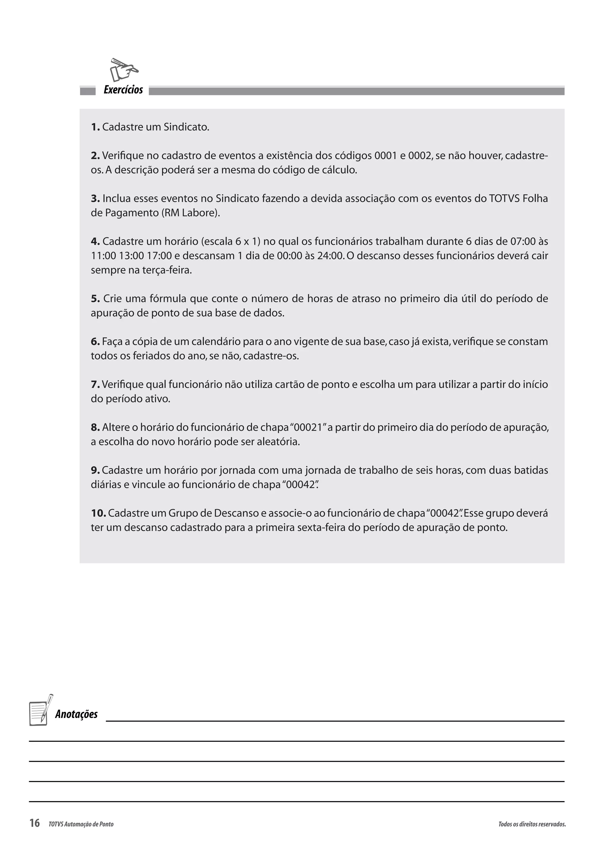 16 Todososdireitosreservados.TOTVSAutomaçãodePonto
1. Cadastre um Sindicato.
2. Verifique no cadastro de eventos a existência dos códigos 0001 e 0002, se não houver, cadastre-
os.A descrição poderá ser a mesma do código de cálculo.
3. Inclua esses eventos no Sindicato fazendo a devida associação com os eventos do TOTVS Folha
de Pagamento (RM Labore).
4. Cadastre um horário (escala 6 x 1) no qual os funcionários trabalham durante 6 dias de 07:00 às
11:00 13:00 17:00 e descansam 1 dia de 00:00 às 24:00.O descanso desses funcionários deverá cair
sempre na terça-feira.
5. Crie uma fórmula que conte o número de horas de atraso no primeiro dia útil do período de
apuração de ponto de sua base de dados.
6. Faça a cópia de um calendário para o ano vigente de sua base,caso já exista,verifique se constam
todos os feriados do ano,se não,cadastre-os.
7. Verifique qual funcionário não utiliza cartão de ponto e escolha um para utilizar a partir do início
do período ativo.
8. Altere o horário do funcionário de chapa“00021”a partir do primeiro dia do período de apuração,
a escolha do novo horário pode ser aleatória.
9. Cadastre um horário por jornada com uma jornada de trabalho de seis horas, com duas batidas
diárias e vincule ao funcionário de chapa“00042”.
10. Cadastre um Grupo de Descanso e associe-o ao funcionário de chapa“00042”.Esse grupo deverá
ter um descanso cadastrado para a primeira sexta-feira do período de apuração de ponto.
Exercícios
Anotações
 