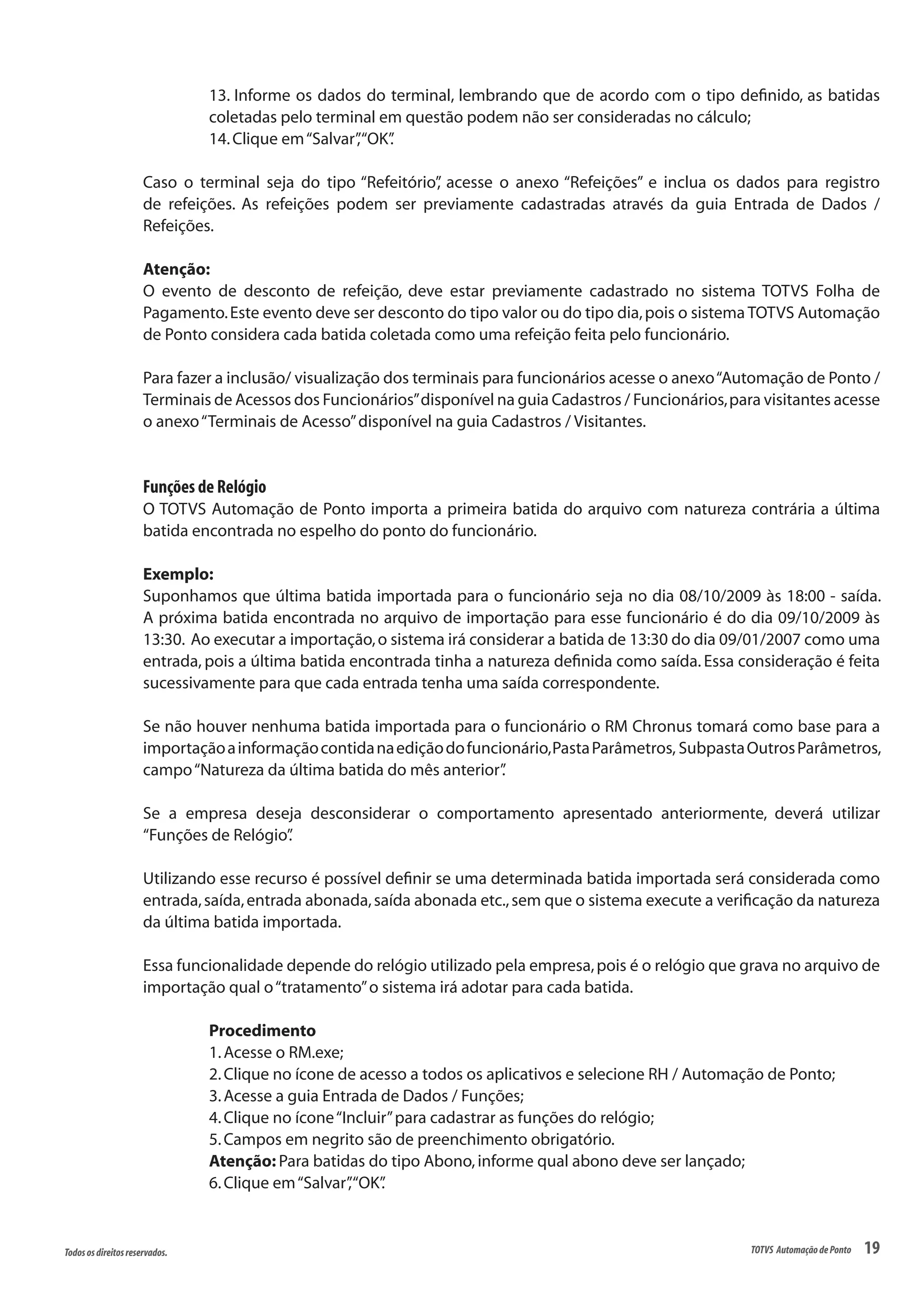 19Todososdireitosreservados. TOTVS AutomaçãodePonto
13. Informe os dados do terminal, lembrando que de acordo com o tipo definido, as batidas
coletadas pelo terminal em questão podem não ser consideradas no cálculo;
14.Clique em“Salvar”,“OK”.
Caso o terminal seja do tipo “Refeitório”, acesse o anexo “Refeições” e inclua os dados para registro
de refeições. As refeições podem ser previamente cadastradas através da guia Entrada de Dados /
Refeições.
Atenção:
O evento de desconto de refeição, deve estar previamente cadastrado no sistema TOTVS Folha de
Pagamento.Este evento deve ser desconto do tipo valor ou do tipo dia,pois o sistema TOTVS Automação
de Ponto considera cada batida coletada como uma refeição feita pelo funcionário.
Para fazer a inclusão/ visualização dos terminais para funcionários acesse o anexo“Automação de Ponto /
Terminais de Acessos dos Funcionários”disponível na guia Cadastros / Funcionários,para visitantes acesse
o anexo“Terminais de Acesso”disponível na guia Cadastros / Visitantes.
Funções de Relógio
O TOTVS Automação de Ponto importa a primeira batida do arquivo com natureza contrária a última
batida encontrada no espelho do ponto do funcionário.
Exemplo:
Suponhamos que última batida importada para o funcionário seja no dia 08/10/2009 às 18:00 - saída.
A próxima batida encontrada no arquivo de importação para esse funcionário é do dia 09/10/2009 às
13:30. Ao executar a importação,o sistema irá considerar a batida de 13:30 do dia 09/01/2007 como uma
entrada, pois a última batida encontrada tinha a natureza definida como saída. Essa consideração é feita
sucessivamente para que cada entrada tenha uma saída correspondente.
Se não houver nenhuma batida importada para o funcionário o RM Chronus tomará como base para a
importaçãoainformaçãocontidanaediçãodofuncionário,PastaParâmetros, SubpastaOutrosParâmetros,
campo“Natureza da última batida do mês anterior”.
Se a empresa deseja desconsiderar o comportamento apresentado anteriormente, deverá utilizar
“Funções de Relógio”.
Utilizando esse recurso é possível definir se uma determinada batida importada será considerada como
entrada,saída,entrada abonada,saída abonada etc.,sem que o sistema execute a verificação da natureza
da última batida importada.
Essa funcionalidade depende do relógio utilizado pela empresa,pois é o relógio que grava no arquivo de
importação qual o“tratamento”o sistema irá adotar para cada batida.
Procedimento
1.Acesse o RM.exe;
2.Clique no ícone de acesso a todos os aplicativos e selecione RH / Automação de Ponto;
3.Acesse a guia Entrada de Dados / Funções;
4.Clique no ícone“Incluir”para cadastrar as funções do relógio;
5.Campos em negrito são de preenchimento obrigatório.
Atenção: Para batidas do tipo Abono,informe qual abono deve ser lançado;
6.Clique em“Salvar”,“OK”.
 