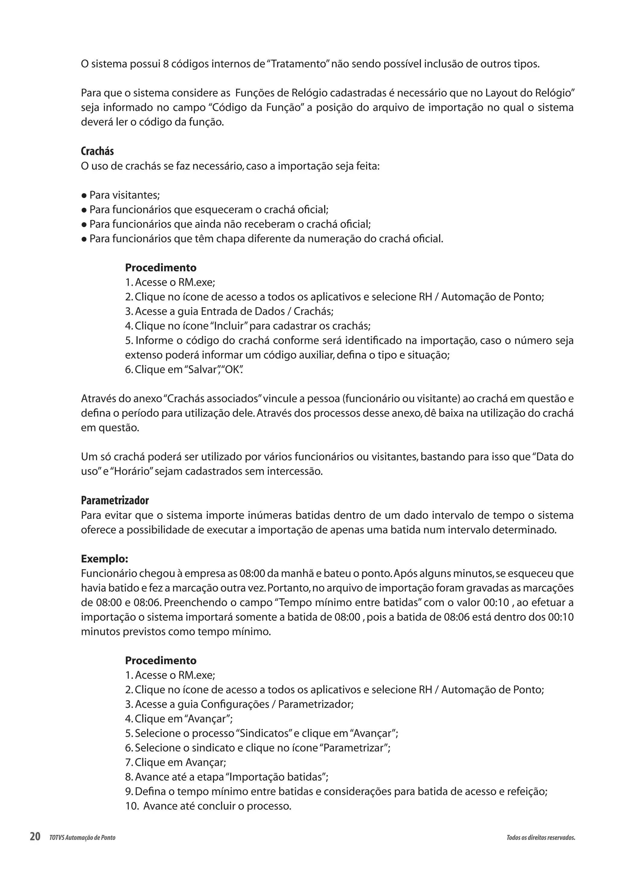 20 Todososdireitosreservados.TOTVSAutomaçãodePonto
O sistema possui 8 códigos internos de“Tratamento”não sendo possível inclusão de outros tipos.
Para que o sistema considere as Funções de Relógio cadastradas é necessário que no Layout do Relógio”
seja informado no campo “Código da Função” a posição do arquivo de importação no qual o sistema
deverá ler o código da função.
Crachás
O uso de crachás se faz necessário,caso a importação seja feita:
l Para visitantes;
l Para funcionários que esqueceram o crachá oficial;
l Para funcionários que ainda não receberam o crachá oficial;
l Para funcionários que têm chapa diferente da numeração do crachá oficial.
Procedimento
1.Acesse o RM.exe;
2.Clique no ícone de acesso a todos os aplicativos e selecione RH / Automação de Ponto;
3.Acesse a guia Entrada de Dados / Crachás;
4.Clique no ícone“Incluir”para cadastrar os crachás;
5. Informe o código do crachá conforme será identificado na importação, caso o número seja
extenso poderá informar um código auxiliar,defina o tipo e situação;
6.Clique em“Salvar”,“OK”.
Através do anexo“Crachás associados”vincule a pessoa (funcionário ou visitante) ao crachá em questão e
defina o período para utilização dele.Através dos processos desse anexo,dê baixa na utilização do crachá
em questão.
Um só crachá poderá ser utilizado por vários funcionários ou visitantes, bastando para isso que“Data do
uso”e“Horário”sejam cadastrados sem intercessão.
Parametrizador
Para evitar que o sistema importe inúmeras batidas dentro de um dado intervalo de tempo o sistema
oferece a possibilidade de executar a importação de apenas uma batida num intervalo determinado.
Exemplo:
Funcionário chegou à empresa as 08:00 da manhã e bateu o ponto.Após alguns minutos,se esqueceu que
havia batido e fez a marcação outra vez.Portanto,no arquivo de importação foram gravadas as marcações
de 08:00 e 08:06. Preenchendo o campo “Tempo mínimo entre batidas” com o valor 00:10 , ao efetuar a
importação o sistema importará somente a batida de 08:00 ,pois a batida de 08:06 está dentro dos 00:10
minutos previstos como tempo mínimo.
Procedimento
1.Acesse o RM.exe;
2.Clique no ícone de acesso a todos os aplicativos e selecione RH / Automação de Ponto;
3.Acesse a guia Configurações / Parametrizador;
4.Clique em“Avançar”;
5.Selecione o processo“Sindicatos”e clique em“Avançar”;
6.Selecione o sindicato e clique no ícone“Parametrizar”;
7.Clique em Avançar;
8.Avance até a etapa“Importação batidas”;
9.Defina o tempo mínimo entre batidas e considerações para batida de acesso e refeição;
10. Avance até concluir o processo.
 
