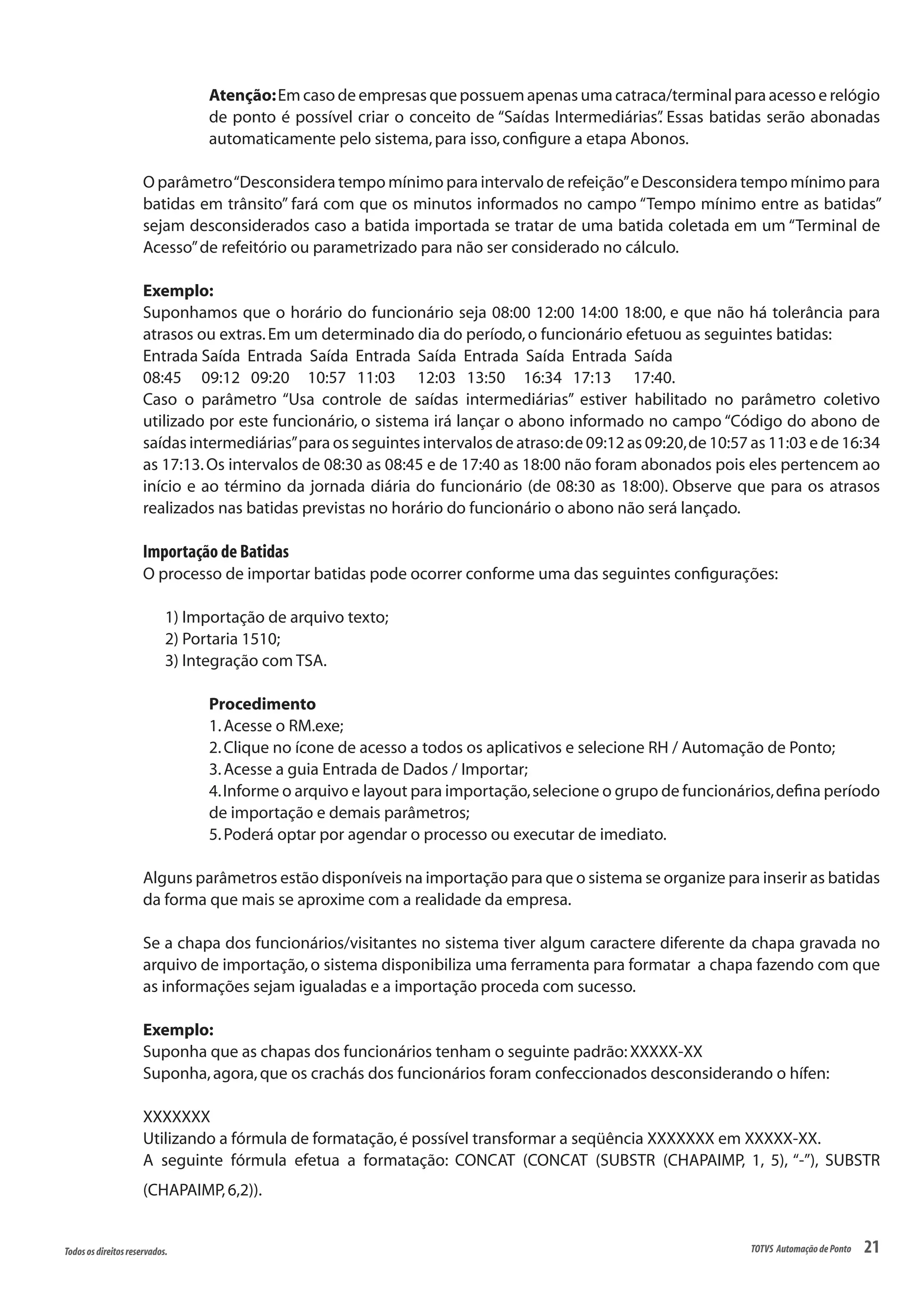 21Todososdireitosreservados. TOTVS AutomaçãodePonto
Atenção:Em caso de empresas que possuem apenas uma catraca/terminal para acesso e relógio
de ponto é possível criar o conceito de “Saídas Intermediárias”. Essas batidas serão abonadas
automaticamente pelo sistema,para isso,configure a etapa Abonos.
O parâmetro“Desconsidera tempo mínimo para intervalo de refeição”e Desconsidera tempo mínimo para
batidas em trânsito” fará com que os minutos informados no campo “Tempo mínimo entre as batidas”
sejam desconsiderados caso a batida importada se tratar de uma batida coletada em um “Terminal de
Acesso”de refeitório ou parametrizado para não ser considerado no cálculo.
Exemplo:
Suponhamos que o horário do funcionário seja 08:00 12:00 14:00 18:00, e que não há tolerância para
atrasos ou extras.Em um determinado dia do período,o funcionário efetuou as seguintes batidas:
Entrada Saída Entrada Saída Entrada Saída Entrada Saída Entrada Saída
08:45	 09:12 09:20 10:57 11:03 12:03 13:50 16:34 17:13 17:40.
Caso o parâmetro “Usa controle de saídas intermediárias” estiver habilitado no parâmetro coletivo
utilizado por este funcionário, o sistema irá lançar o abono informado no campo “Código do abono de
saídas intermediárias”para os seguintes intervalos de atraso:de 09:12 as 09:20,de 10:57 as 11:03 e de 16:34
as 17:13.Os intervalos de 08:30 as 08:45 e de 17:40 as 18:00 não foram abonados pois eles pertencem ao
início e ao término da jornada diária do funcionário (de 08:30 as 18:00). Observe que para os atrasos
realizados nas batidas previstas no horário do funcionário o abono não será lançado.
Importação de Batidas
O processo de importar batidas pode ocorrer conforme uma das seguintes configurações:
1) Importação de arquivo texto;
2) Portaria 1510;
3) Integração com TSA.
Procedimento
1.Acesse o RM.exe;
2.Clique no ícone de acesso a todos os aplicativos e selecione RH / Automação de Ponto;
3.Acesse a guia Entrada de Dados / Importar;
4.Informe o arquivo e layout para importação,selecione o grupo de funcionários,defina período
de importação e demais parâmetros;
5.Poderá optar por agendar o processo ou executar de imediato.
Alguns parâmetros estão disponíveis na importação para que o sistema se organize para inserir as batidas
da forma que mais se aproxime com a realidade da empresa.
Se a chapa dos funcionários/visitantes no sistema tiver algum caractere diferente da chapa gravada no
arquivo de importação,o sistema disponibiliza uma ferramenta para formatar a chapa fazendo com que
as informações sejam igualadas e a importação proceda com sucesso.
Exemplo:
Suponha que as chapas dos funcionários tenham o seguinte padrão:XXXXX-XX
Suponha,agora,que os crachás dos funcionários foram confeccionados desconsiderando o hífen:
XXXXXXX
Utilizando a fórmula de formatação,é possível transformar a seqüência XXXXXXX em XXXXX-XX.
A seguinte fórmula efetua a formatação: CONCAT (CONCAT (SUBSTR (CHAPAIMP, 1, 5), “-”), SUBSTR
(CHAPAIMP,6,2)).
 