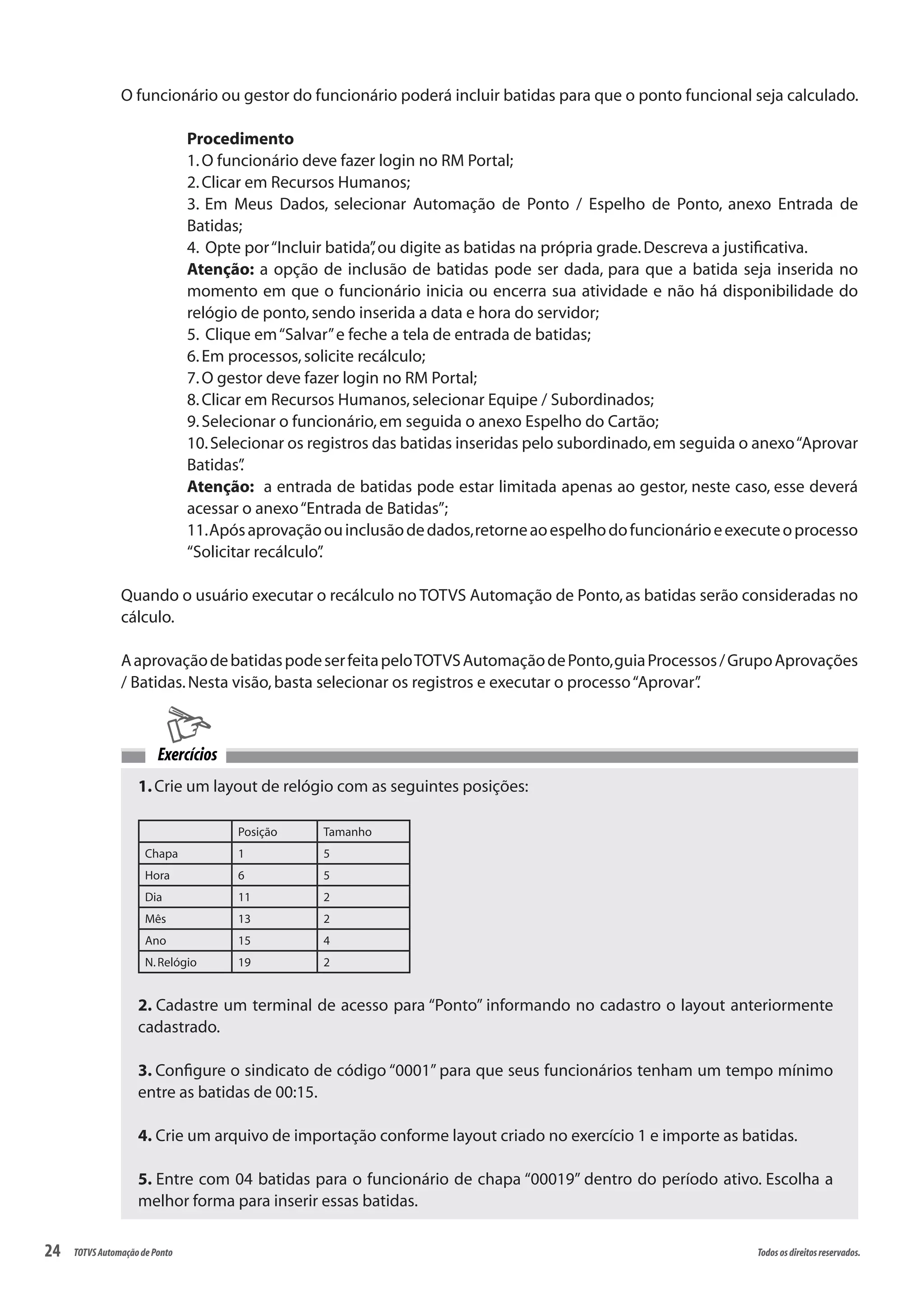 24 Todososdireitosreservados.TOTVSAutomaçãodePonto
O funcionário ou gestor do funcionário poderá incluir batidas para que o ponto funcional seja calculado.
Procedimento
1.O funcionário deve fazer login no RM Portal;
2.Clicar em Recursos Humanos;
3. Em Meus Dados, selecionar Automação de Ponto / Espelho de Ponto, anexo Entrada de
Batidas;
4. Opte por“Incluir batida”,ou digite as batidas na própria grade.Descreva a justificativa.
Atenção: a opção de inclusão de batidas pode ser dada, para que a batida seja inserida no
momento em que o funcionário inicia ou encerra sua atividade e não há disponibilidade do
relógio de ponto,sendo inserida a data e hora do servidor;
5. Clique em“Salvar”e feche a tela de entrada de batidas;
6.Em processos,solicite recálculo;
7.O gestor deve fazer login no RM Portal;
8.Clicar em Recursos Humanos,selecionar Equipe / Subordinados;
9.Selecionar o funcionário,em seguida o anexo Espelho do Cartão;
10.Selecionar os registros das batidas inseridas pelo subordinado,em seguida o anexo“Aprovar
Batidas”.
Atenção: a entrada de batidas pode estar limitada apenas ao gestor, neste caso, esse deverá
acessar o anexo“Entrada de Batidas”;
11.Apósaprovaçãoouinclusãodedados,retorneaoespelhodofuncionárioeexecuteoprocesso
“Solicitar recálculo”.
Quando o usuário executar o recálculo no TOTVS Automação de Ponto,as batidas serão consideradas no
cálculo.
AaprovaçãodebatidaspodeserfeitapeloTOTVSAutomaçãodePonto,guiaProcessos/GrupoAprovações
/ Batidas.Nesta visão,basta selecionar os registros e executar o processo“Aprovar”.
1.Crie um layout de relógio com as seguintes posições:
Posição Tamanho
Chapa 1 5
Hora 6 5
Dia 11 2
Mês 13 2
Ano 15 4
N.Relógio 19 2
2. Cadastre um terminal de acesso para “Ponto” informando no cadastro o layout anteriormente
cadastrado.
3. Configure o sindicato de código “0001” para que seus funcionários tenham um tempo mínimo
entre as batidas de 00:15.
4. Crie um arquivo de importação conforme layout criado no exercício 1 e importe as batidas.
5. Entre com 04 batidas para o funcionário de chapa “00019” dentro do período ativo. Escolha a
melhor forma para inserir essas batidas.
Exercícios
 