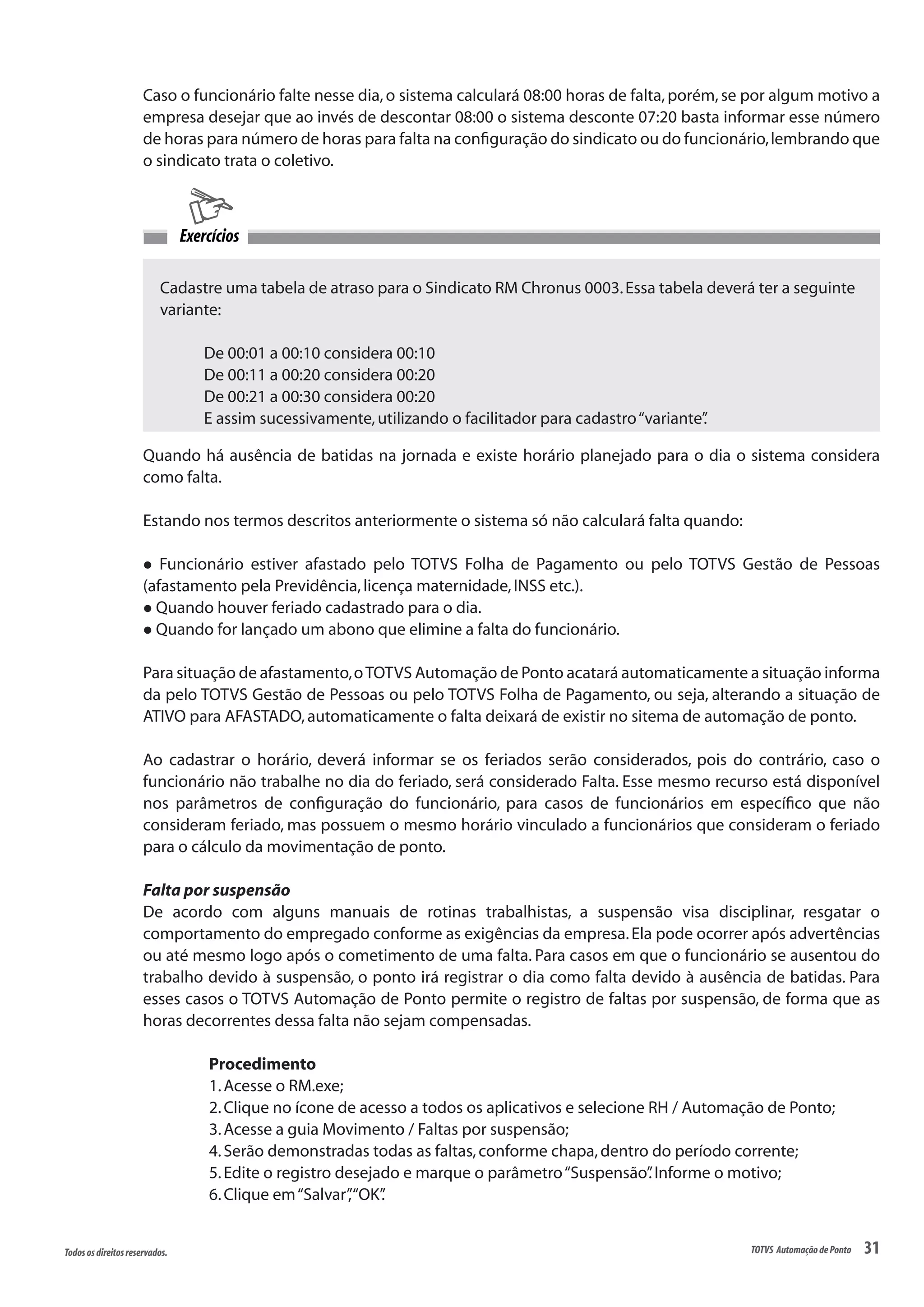 31Todososdireitosreservados. TOTVS AutomaçãodePonto
Caso o funcionário falte nesse dia,o sistema calculará 08:00 horas de falta,porém,se por algum motivo a
empresa desejar que ao invés de descontar 08:00 o sistema desconte 07:20 basta informar esse número
de horas para número de horas para falta na configuração do sindicato ou do funcionário,lembrando que
o sindicato trata o coletivo.
Cadastre uma tabela de atraso para o Sindicato RM Chronus 0003.Essa tabela deverá ter a seguinte
variante:
	 De 00:01 a 00:10 considera 00:10
	 De 00:11 a 00:20 considera 00:20
	 De 00:21 a 00:30 considera 00:20
	 E assim sucessivamente,utilizando o facilitador para cadastro“variante”.
Exercícios
Quando há ausência de batidas na jornada e existe horário planejado para o dia o sistema considera
como falta.
Estando nos termos descritos anteriormente o sistema só não calculará falta quando:
l Funcionário estiver afastado pelo TOTVS Folha de Pagamento ou pelo TOTVS Gestão de Pessoas
(afastamento pela Previdência,licença maternidade,INSS etc.).
l Quando houver feriado cadastrado para o dia.
l Quando for lançado um abono que elimine a falta do funcionário.
Para situação de afastamento,oTOTVS Automação de Ponto acatará automaticamente a situação informa
da pelo TOTVS Gestão de Pessoas ou pelo TOTVS Folha de Pagamento, ou seja, alterando a situação de
ATIVO para AFASTADO,automaticamente o falta deixará de existir no sitema de automação de ponto.
Ao cadastrar o horário, deverá informar se os feriados serão considerados, pois do contrário, caso o
funcionário não trabalhe no dia do feriado, será considerado Falta. Esse mesmo recurso está disponível
nos parâmetros de configuração do funcionário, para casos de funcionários em específico que não
consideram feriado, mas possuem o mesmo horário vinculado a funcionários que consideram o feriado
para o cálculo da movimentação de ponto.
Falta por suspensão
De acordo com alguns manuais de rotinas trabalhistas, a suspensão visa disciplinar, resgatar o
comportamento do empregado conforme as exigências da empresa.Ela pode ocorrer após advertências
ou até mesmo logo após o cometimento de uma falta. Para casos em que o funcionário se ausentou do
trabalho devido à suspensão, o ponto irá registrar o dia como falta devido à ausência de batidas. Para
esses casos o TOTVS Automação de Ponto permite o registro de faltas por suspensão, de forma que as
horas decorrentes dessa falta não sejam compensadas.
Procedimento
1.Acesse o RM.exe;
2.Clique no ícone de acesso a todos os aplicativos e selecione RH / Automação de Ponto;
3.Acesse a guia Movimento / Faltas por suspensão;
4.Serão demonstradas todas as faltas,conforme chapa,dentro do período corrente;
5.Edite o registro desejado e marque o parâmetro“Suspensão”.Informe o motivo;
6.Clique em“Salvar”,“OK”.
 