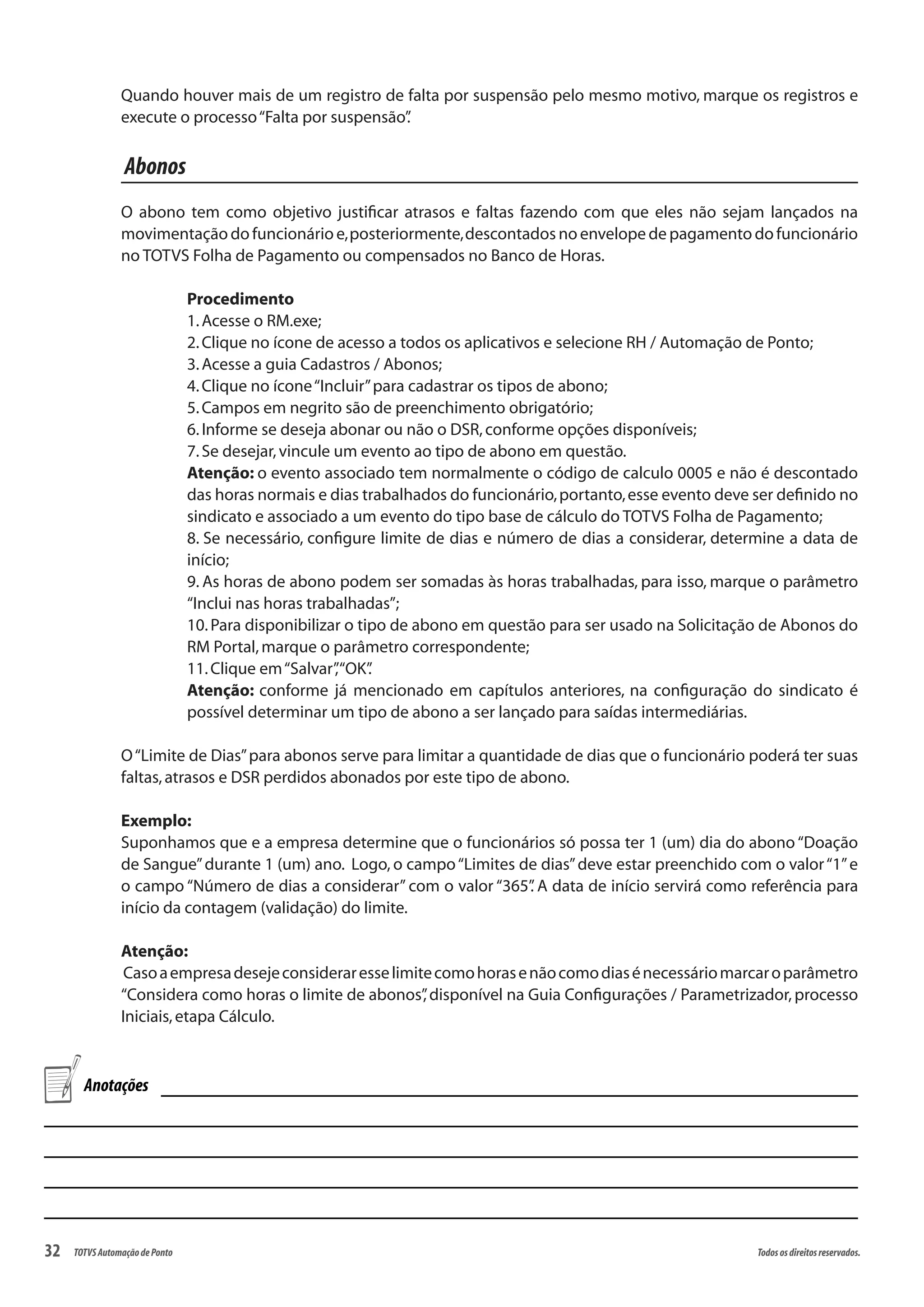 32 Todososdireitosreservados.TOTVSAutomaçãodePonto
Quando houver mais de um registro de falta por suspensão pelo mesmo motivo, marque os registros e
execute o processo“Falta por suspensão”.
Abonos
O abono tem como objetivo justificar atrasos e faltas fazendo com que eles não sejam lançados na
movimentação do funcionário e,posteriormente,descontados no envelope de pagamento do funcionário
no TOTVS Folha de Pagamento ou compensados no Banco de Horas.
Procedimento
1.Acesse o RM.exe;
2.Clique no ícone de acesso a todos os aplicativos e selecione RH / Automação de Ponto;
3.Acesse a guia Cadastros / Abonos;
4.Clique no ícone“Incluir”para cadastrar os tipos de abono;
5.Campos em negrito são de preenchimento obrigatório;
6.Informe se deseja abonar ou não o DSR,conforme opções disponíveis;
7.Se desejar,vincule um evento ao tipo de abono em questão.
Atenção: o evento associado tem normalmente o código de calculo 0005 e não é descontado
das horas normais e dias trabalhados do funcionário,portanto,esse evento deve ser definido no
sindicato e associado a um evento do tipo base de cálculo do TOTVS Folha de Pagamento;
8. Se necessário, configure limite de dias e número de dias a considerar, determine a data de
início;
9. As horas de abono podem ser somadas às horas trabalhadas, para isso, marque o parâmetro
“Inclui nas horas trabalhadas”;
10.Para disponibilizar o tipo de abono em questão para ser usado na Solicitação de Abonos do
RM Portal,marque o parâmetro correspondente;
11.Clique em“Salvar”,“OK”.
Atenção: conforme já mencionado em capítulos anteriores, na configuração do sindicato é
possível determinar um tipo de abono a ser lançado para saídas intermediárias.
O“Limite de Dias”para abonos serve para limitar a quantidade de dias que o funcionário poderá ter suas
faltas,atrasos e DSR perdidos abonados por este tipo de abono.
Exemplo:
Suponhamos que e a empresa determine que o funcionários só possa ter 1 (um) dia do abono “Doação
de Sangue”durante 1 (um) ano. Logo, o campo“Limites de dias”deve estar preenchido com o valor“1”e
o campo “Número de dias a considerar” com o valor “365”. A data de início servirá como referência para
início da contagem (validação) do limite.
Atenção:
Casoaempresadesejeconsideraresselimitecomohorasenãocomodiasénecessáriomarcaroparâmetro
“Considera como horas o limite de abonos”, disponível na Guia Configurações / Parametrizador, processo
Iniciais,etapa Cálculo.
Anotações
 
