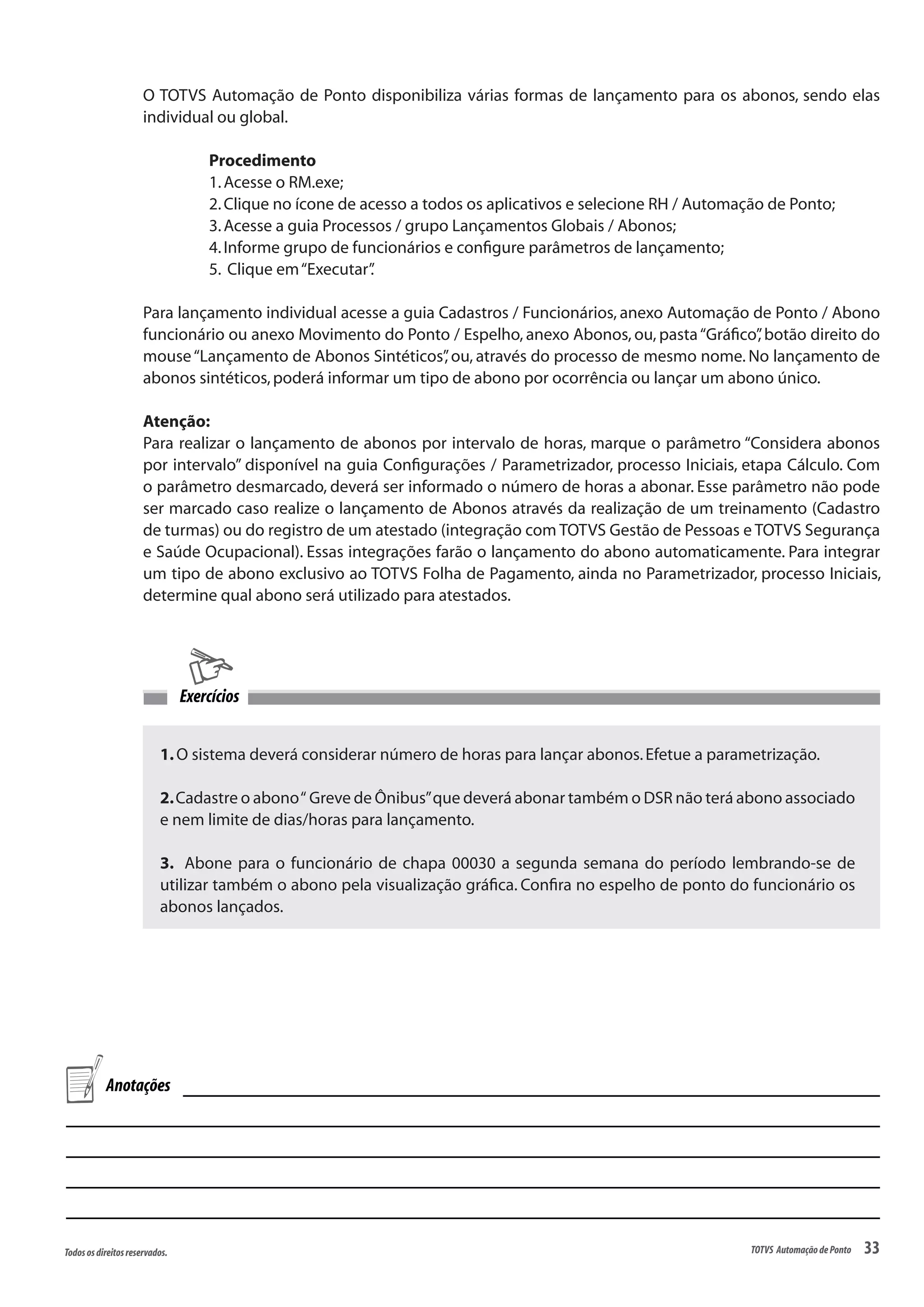 33Todososdireitosreservados. TOTVS AutomaçãodePonto
O TOTVS Automação de Ponto disponibiliza várias formas de lançamento para os abonos, sendo elas
individual ou global.
Procedimento
1.Acesse o RM.exe;
2.Clique no ícone de acesso a todos os aplicativos e selecione RH / Automação de Ponto;
3.Acesse a guia Processos / grupo Lançamentos Globais / Abonos;
4.Informe grupo de funcionários e configure parâmetros de lançamento;
5. Clique em“Executar”.
Para lançamento individual acesse a guia Cadastros / Funcionários, anexo Automação de Ponto / Abono
funcionário ou anexo Movimento do Ponto / Espelho, anexo Abonos, ou, pasta“Gráfico”, botão direito do
mouse“Lançamento de Abonos Sintéticos”, ou, através do processo de mesmo nome. No lançamento de
abonos sintéticos,poderá informar um tipo de abono por ocorrência ou lançar um abono único.
Atenção:
Para realizar o lançamento de abonos por intervalo de horas, marque o parâmetro “Considera abonos
por intervalo” disponível na guia Configurações / Parametrizador, processo Iniciais, etapa Cálculo. Com
o parâmetro desmarcado, deverá ser informado o número de horas a abonar. Esse parâmetro não pode
ser marcado caso realize o lançamento de Abonos através da realização de um treinamento (Cadastro
de turmas) ou do registro de um atestado (integração com TOTVS Gestão de Pessoas e TOTVS Segurança
e Saúde Ocupacional). Essas integrações farão o lançamento do abono automaticamente. Para integrar
um tipo de abono exclusivo ao TOTVS Folha de Pagamento, ainda no Parametrizador, processo Iniciais,
determine qual abono será utilizado para atestados.
1.O sistema deverá considerar número de horas para lançar abonos.Efetue a parametrização.
2.Cadastre o abono“ Greve de Ônibus”que deverá abonar também o DSR não terá abono associado
e nem limite de dias/horas para lançamento.
3. Abone para o funcionário de chapa 00030 a segunda semana do período lembrando-se de
utilizar também o abono pela visualização gráfica. Confira no espelho de ponto do funcionário os
abonos lançados.
Exercícios
Anotações
 