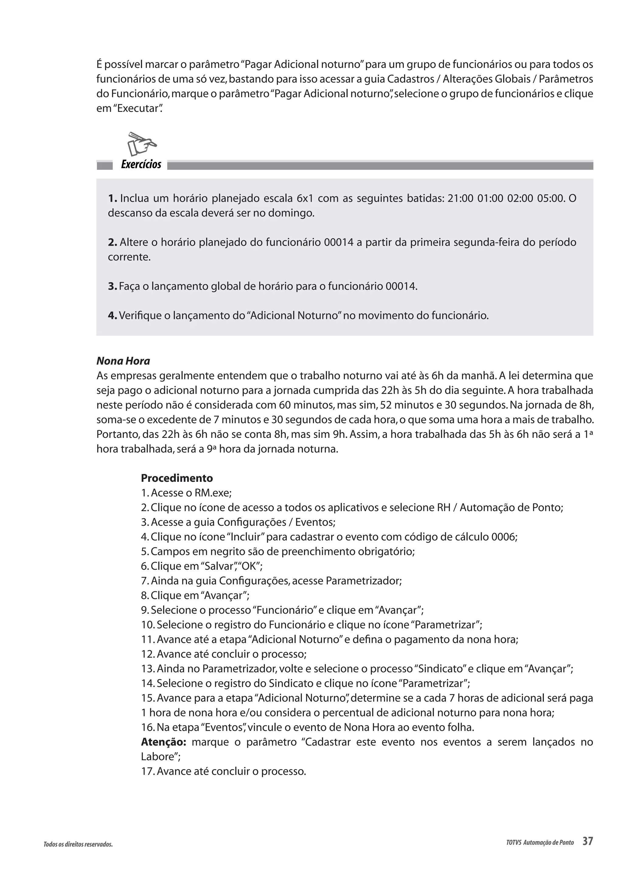 37Todososdireitosreservados. TOTVS AutomaçãodePonto
É possível marcar o parâmetro“Pagar Adicional noturno”para um grupo de funcionários ou para todos os
funcionários de uma só vez,bastando para isso acessar a guia Cadastros / Alterações Globais / Parâmetros
do Funcionário,marque o parâmetro“Pagar Adicional noturno”,selecione o grupo de funcionários e clique
em“Executar”.
1. Inclua um horário planejado escala 6x1 com as seguintes batidas: 21:00 01:00 02:00 05:00. O
descanso da escala deverá ser no domingo.
2. Altere o horário planejado do funcionário 00014 a partir da primeira segunda-feira do período
corrente.
3.Faça o lançamento global de horário para o funcionário 00014.
4.Verifique o lançamento do“Adicional Noturno”no movimento do funcionário.
Exercícios
Nona Hora
As empresas geralmente entendem que o trabalho noturno vai até às 6h da manhã. A lei determina que
seja pago o adicional noturno para a jornada cumprida das 22h às 5h do dia seguinte.A hora trabalhada
neste período não é considerada com 60 minutos,mas sim,52 minutos e 30 segundos.Na jornada de 8h,
soma-se o excedente de 7 minutos e 30 segundos de cada hora,o que soma uma hora a mais de trabalho.
Portanto, das 22h às 6h não se conta 8h, mas sim 9h. Assim, a hora trabalhada das 5h às 6h não será a 1ª
hora trabalhada,será a 9ª hora da jornada noturna.
Procedimento
1.Acesse o RM.exe;
2.Clique no ícone de acesso a todos os aplicativos e selecione RH / Automação de Ponto;
3.Acesse a guia Configurações / Eventos;
4.Clique no ícone“Incluir”para cadastrar o evento com código de cálculo 0006;
5.Campos em negrito são de preenchimento obrigatório;
6.Clique em“Salvar”,“OK”;
7.Ainda na guia Configurações,acesse Parametrizador;
8.Clique em“Avançar”;
9.Selecione o processo“Funcionário”e clique em“Avançar”;
10.Selecione o registro do Funcionário e clique no ícone“Parametrizar”;
11.Avance até a etapa“Adicional Noturno”e defina o pagamento da nona hora;
12.Avance até concluir o processo;
13.Ainda no Parametrizador,volte e selecione o processo“Sindicato”e clique em“Avançar”;
14.Selecione o registro do Sindicato e clique no ícone“Parametrizar”;
15.Avance para a etapa“Adicional Noturno”,determine se a cada 7 horas de adicional será paga
1 hora de nona hora e/ou considera o percentual de adicional noturno para nona hora;
16.Na etapa“Eventos”,vincule o evento de Nona Hora ao evento folha.
Atenção: marque o parâmetro “Cadastrar este evento nos eventos a serem lançados no
Labore”;
17.Avance até concluir o processo.
 