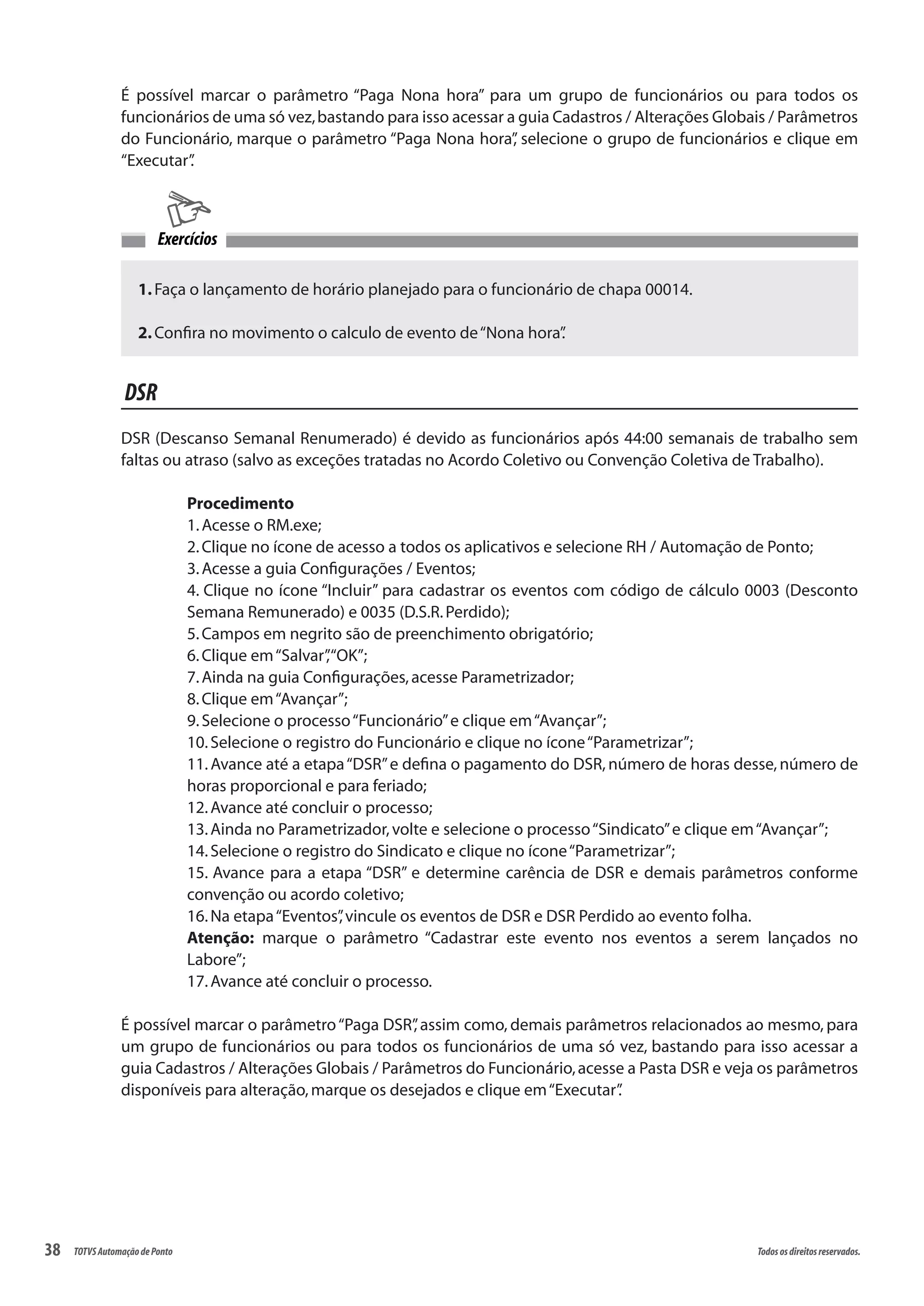 38 Todososdireitosreservados.TOTVSAutomaçãodePonto
É possível marcar o parâmetro “Paga Nona hora” para um grupo de funcionários ou para todos os
funcionários de uma só vez,bastando para isso acessar a guia Cadastros / Alterações Globais / Parâmetros
do Funcionário, marque o parâmetro “Paga Nona hora”, selecione o grupo de funcionários e clique em
“Executar”.
1.Faça o lançamento de horário planejado para o funcionário de chapa 00014.
2.Confira no movimento o calculo de evento de“Nona hora”.
Exercícios
DSR
DSR (Descanso Semanal Renumerado) é devido as funcionários após 44:00 semanais de trabalho sem
faltas ou atraso (salvo as exceções tratadas no Acordo Coletivo ou Convenção Coletiva de Trabalho).
Procedimento
1.Acesse o RM.exe;
2.Clique no ícone de acesso a todos os aplicativos e selecione RH / Automação de Ponto;
3.Acesse a guia Configurações / Eventos;
4. Clique no ícone “Incluir” para cadastrar os eventos com código de cálculo 0003 (Desconto
Semana Remunerado) e 0035 (D.S.R.Perdido);
5.Campos em negrito são de preenchimento obrigatório;
6.Clique em“Salvar”,“OK”;
7.Ainda na guia Configurações,acesse Parametrizador;
8.Clique em“Avançar”;
9.Selecione o processo“Funcionário”e clique em“Avançar”;
10.Selecione o registro do Funcionário e clique no ícone“Parametrizar”;
11.Avance até a etapa“DSR”e defina o pagamento do DSR, número de horas desse, número de
horas proporcional e para feriado;
12.Avance até concluir o processo;
13.Ainda no Parametrizador,volte e selecione o processo“Sindicato”e clique em“Avançar”;
14.Selecione o registro do Sindicato e clique no ícone“Parametrizar”;
15. Avance para a etapa “DSR” e determine carência de DSR e demais parâmetros conforme
convenção ou acordo coletivo;
16.Na etapa“Eventos”,vincule os eventos de DSR e DSR Perdido ao evento folha.
Atenção: marque o parâmetro “Cadastrar este evento nos eventos a serem lançados no
Labore”;
17.Avance até concluir o processo.
É possível marcar o parâmetro“Paga DSR”, assim como, demais parâmetros relacionados ao mesmo, para
um grupo de funcionários ou para todos os funcionários de uma só vez, bastando para isso acessar a
guia Cadastros / Alterações Globais / Parâmetros do Funcionário,acesse a Pasta DSR e veja os parâmetros
disponíveis para alteração,marque os desejados e clique em“Executar”.
 