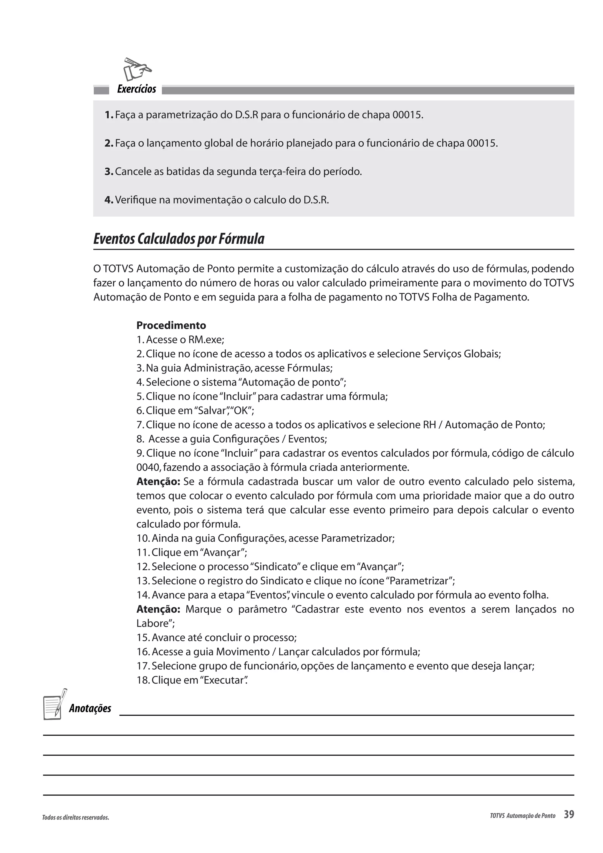 39Todososdireitosreservados. TOTVS AutomaçãodePonto
EventosCalculadosporFórmula
O TOTVS Automação de Ponto permite a customização do cálculo através do uso de fórmulas, podendo
fazer o lançamento do número de horas ou valor calculado primeiramente para o movimento do TOTVS
Automação de Ponto e em seguida para a folha de pagamento no TOTVS Folha de Pagamento.
Procedimento
1.Acesse o RM.exe;
2.Clique no ícone de acesso a todos os aplicativos e selecione Serviços Globais;
3.Na guia Administração,acesse Fórmulas;
4.Selecione o sistema“Automação de ponto”;
5.Clique no ícone“Incluir”para cadastrar uma fórmula;
6.Clique em“Salvar”,“OK”;
7.Clique no ícone de acesso a todos os aplicativos e selecione RH / Automação de Ponto;
8. Acesse a guia Configurações / Eventos;
9. Clique no ícone“Incluir”para cadastrar os eventos calculados por fórmula, código de cálculo
0040,fazendo a associação à fórmula criada anteriormente.
Atenção: Se a fórmula cadastrada buscar um valor de outro evento calculado pelo sistema,
temos que colocar o evento calculado por fórmula com uma prioridade maior que a do outro
evento, pois o sistema terá que calcular esse evento primeiro para depois calcular o evento
calculado por fórmula.
10.Ainda na guia Configurações,acesse Parametrizador;
11.Clique em“Avançar”;
12.Selecione o processo“Sindicato”e clique em“Avançar”;
13.Selecione o registro do Sindicato e clique no ícone“Parametrizar”;
14.Avance para a etapa“Eventos”,vincule o evento calculado por fórmula ao evento folha.
Atenção: Marque o parâmetro “Cadastrar este evento nos eventos a serem lançados no
Labore”;
15.Avance até concluir o processo;
16.Acesse a guia Movimento / Lançar calculados por fórmula;
17.Selecione grupo de funcionário,opções de lançamento e evento que deseja lançar;
18.Clique em“Executar”.
Anotações
1.Faça a parametrização do D.S.R para o funcionário de chapa 00015.
2.Faça o lançamento global de horário planejado para o funcionário de chapa 00015.
3.Cancele as batidas da segunda terça-feira do período.
4.Verifique na movimentação o calculo do D.S.R.
Exercícios
 