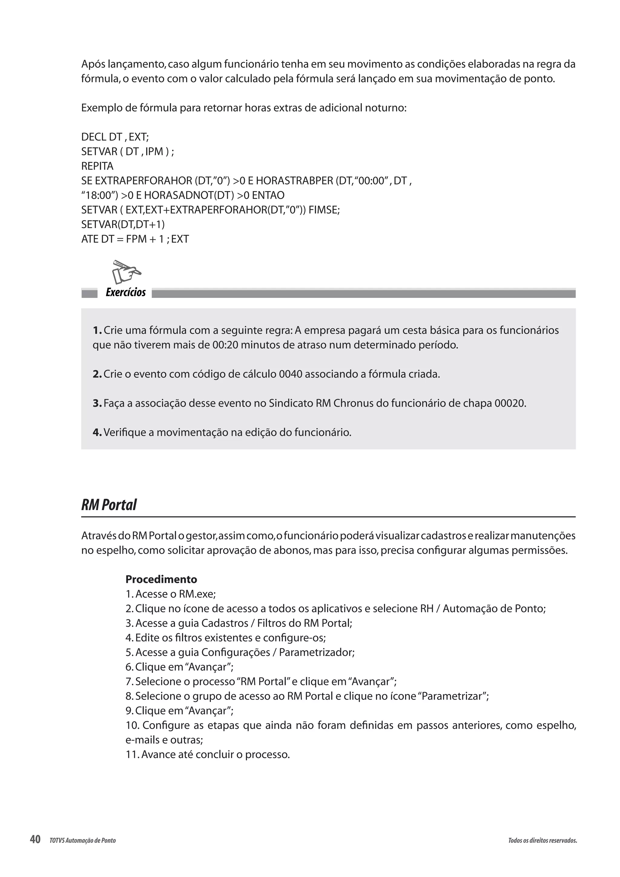 40 Todososdireitosreservados.TOTVSAutomaçãodePonto
Após lançamento,caso algum funcionário tenha em seu movimento as condições elaboradas na regra da
fórmula,o evento com o valor calculado pela fórmula será lançado em sua movimentação de ponto.
Exemplo de fórmula para retornar horas extras de adicional noturno:
DECL DT ,EXT;
SETVAR ( DT ,IPM ) ;
REPITA
SE EXTRAPERFORAHOR (DT,”0”) >0 E HORASTRABPER (DT,“00:00”,DT ,
“18:00”) >0 E HORASADNOT(DT) >0 ENTAO
SETVAR ( EXT,EXT+EXTRAPERFORAHOR(DT,”0”)) FIMSE;
SETVAR(DT,DT+1)
ATE DT = FPM + 1 ; EXT
1. Crie uma fórmula com a seguinte regra: A empresa pagará um cesta básica para os funcionários
que não tiverem mais de 00:20 minutos de atraso num determinado período.
2.Crie o evento com código de cálculo 0040 associando a fórmula criada.
3.Faça a associação desse evento no Sindicato RM Chronus do funcionário de chapa 00020.
4.Verifique a movimentação na edição do funcionário.
Exercícios
RMPortal
AtravésdoRMPortalogestor,assimcomo,ofuncionáriopoderávisualizarcadastroserealizarmanutenções
no espelho,como solicitar aprovação de abonos,mas para isso,precisa configurar algumas permissões.
Procedimento
1.Acesse o RM.exe;
2.Clique no ícone de acesso a todos os aplicativos e selecione RH / Automação de Ponto;
3.Acesse a guia Cadastros / Filtros do RM Portal;
4.Edite os filtros existentes e configure-os;
5.Acesse a guia Configurações / Parametrizador;
6.Clique em“Avançar”;
7.Selecione o processo“RM Portal”e clique em“Avançar”;
8.Selecione o grupo de acesso ao RM Portal e clique no ícone“Parametrizar”;
9.Clique em“Avançar”;
10. Configure as etapas que ainda não foram definidas em passos anteriores, como espelho,
e-mails e outras;
11.Avance até concluir o processo.
 
