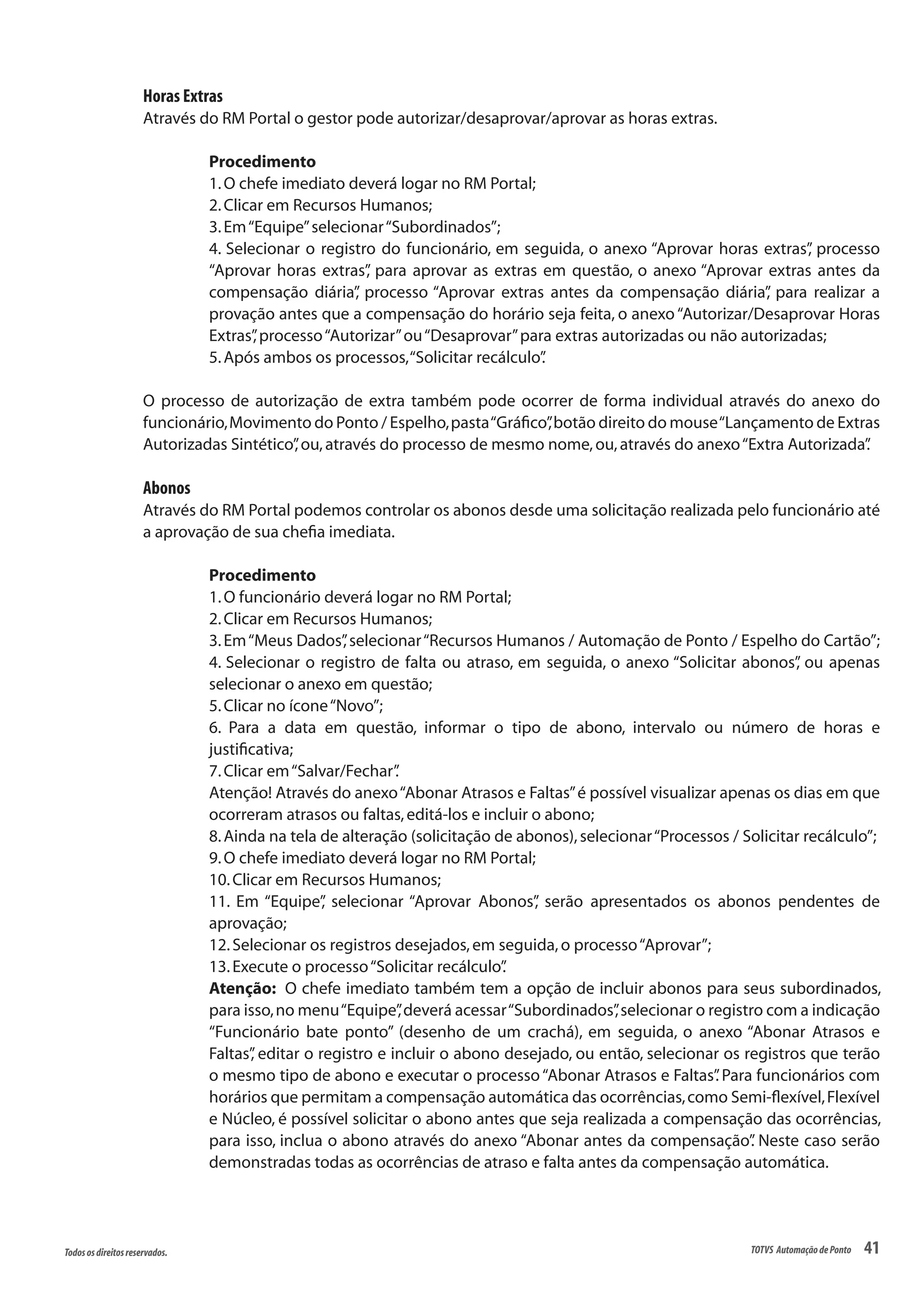 41Todososdireitosreservados. TOTVS AutomaçãodePonto
Horas Extras
Através do RM Portal o gestor pode autorizar/desaprovar/aprovar as horas extras.
Procedimento
1.O chefe imediato deverá logar no RM Portal;
2.Clicar em Recursos Humanos;
3.Em“Equipe”selecionar“Subordinados”;
4. Selecionar o registro do funcionário, em seguida, o anexo “Aprovar horas extras”, processo
“Aprovar horas extras”, para aprovar as extras em questão, o anexo “Aprovar extras antes da
compensação diária”, processo “Aprovar extras antes da compensação diária”, para realizar a
provação antes que a compensação do horário seja feita, o anexo“Autorizar/Desaprovar Horas
Extras”,processo“Autorizar”ou“Desaprovar”para extras autorizadas ou não autorizadas;
5.Após ambos os processos,“Solicitar recálculo”.
O processo de autorização de extra também pode ocorrer de forma individual através do anexo do
funcionário,Movimento do Ponto / Espelho,pasta“Gráfico”,botão direito do mouse“Lançamento de Extras
Autorizadas Sintético”,ou,através do processo de mesmo nome,ou,através do anexo“Extra Autorizada”.
Abonos
Através do RM Portal podemos controlar os abonos desde uma solicitação realizada pelo funcionário até
a aprovação de sua chefia imediata.
Procedimento
1.O funcionário deverá logar no RM Portal;
2.Clicar em Recursos Humanos;
3.Em“Meus Dados”,selecionar“Recursos Humanos / Automação de Ponto / Espelho do Cartão”;
4. Selecionar o registro de falta ou atraso, em seguida, o anexo “Solicitar abonos”, ou apenas
selecionar o anexo em questão;
5.Clicar no ícone“Novo”;
6. Para a data em questão, informar o tipo de abono, intervalo ou número de horas e
justificativa;
7.Clicar em“Salvar/Fechar”.
Atenção! Através do anexo“Abonar Atrasos e Faltas”é possível visualizar apenas os dias em que
ocorreram atrasos ou faltas,editá-los e incluir o abono;
8.Ainda na tela de alteração (solicitação de abonos),selecionar“Processos / Solicitar recálculo”;
9.O chefe imediato deverá logar no RM Portal;
10.Clicar em Recursos Humanos;
11. Em “Equipe”, selecionar “Aprovar Abonos”, serão apresentados os abonos pendentes de
aprovação;
12.Selecionar os registros desejados,em seguida,o processo“Aprovar”;
13.Execute o processo“Solicitar recálculo”.
Atenção: O chefe imediato também tem a opção de incluir abonos para seus subordinados,
para isso,no menu“Equipe”,deverá acessar“Subordinados”,selecionar o registro com a indicação
“Funcionário bate ponto” (desenho de um crachá), em seguida, o anexo “Abonar Atrasos e
Faltas”, editar o registro e incluir o abono desejado, ou então, selecionar os registros que terão
o mesmo tipo de abono e executar o processo“Abonar Atrasos e Faltas”. Para funcionários com
horários que permitam a compensação automática das ocorrências,como Semi-flexível,Flexível
e Núcleo, é possível solicitar o abono antes que seja realizada a compensação das ocorrências,
para isso, inclua o abono através do anexo “Abonar antes da compensação”. Neste caso serão
demonstradas todas as ocorrências de atraso e falta antes da compensação automática.
 