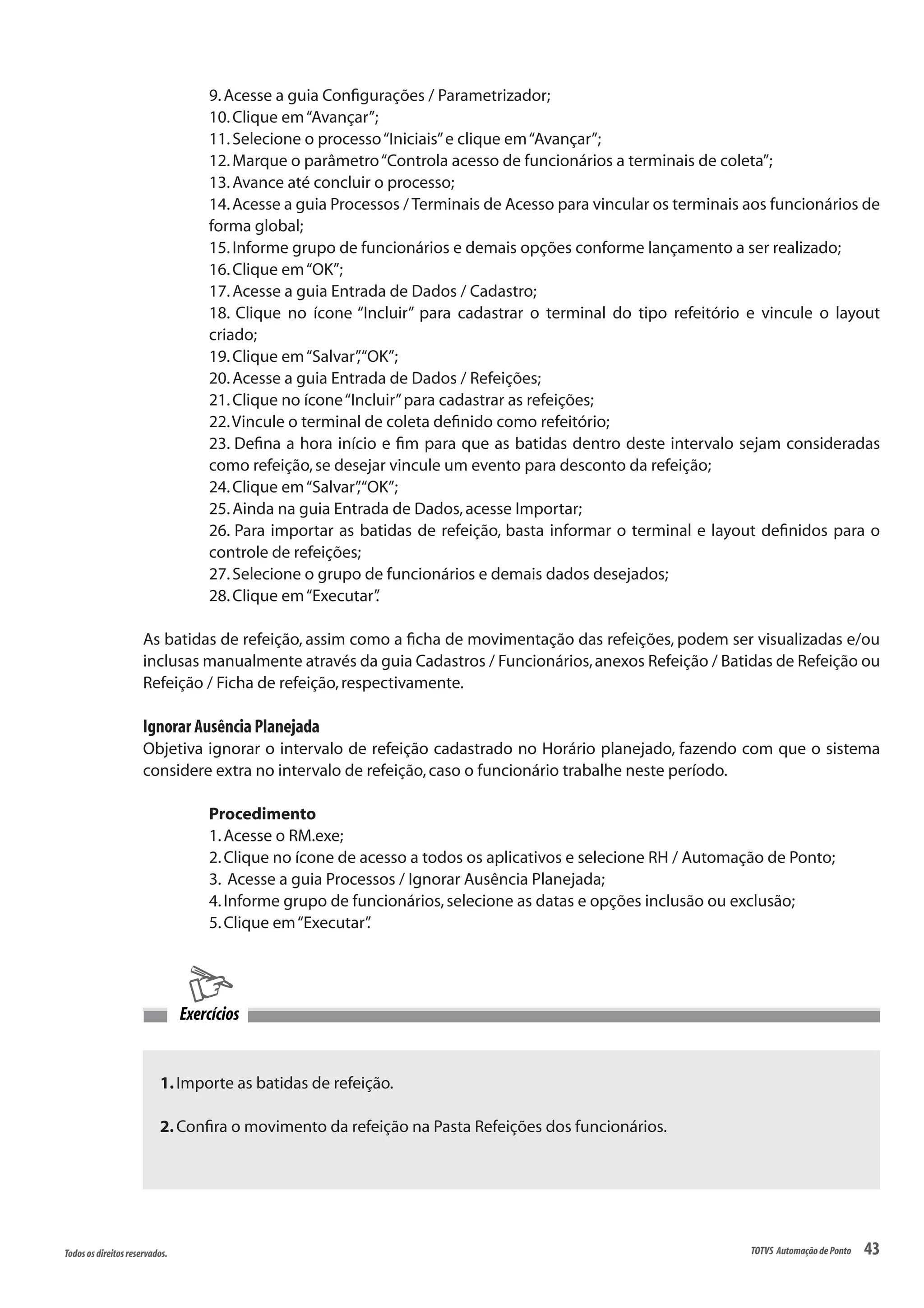 43Todososdireitosreservados. TOTVS AutomaçãodePonto
1.Importe as batidas de refeição.
2.Confira o movimento da refeição na Pasta Refeições dos funcionários.
Exercícios
9.Acesse a guia Configurações / Parametrizador;
10.Clique em“Avançar”;
11.Selecione o processo“Iniciais”e clique em“Avançar”;
12.Marque o parâmetro“Controla acesso de funcionários a terminais de coleta”;
13.Avance até concluir o processo;
14.Acesse a guia Processos / Terminais de Acesso para vincular os terminais aos funcionários de
forma global;
15.Informe grupo de funcionários e demais opções conforme lançamento a ser realizado;
16.Clique em“OK”;
17.Acesse a guia Entrada de Dados / Cadastro;
18. Clique no ícone “Incluir” para cadastrar o terminal do tipo refeitório e vincule o layout
criado;
19.Clique em“Salvar”,“OK”;
20.Acesse a guia Entrada de Dados / Refeições;
21.Clique no ícone“Incluir”para cadastrar as refeições;
22.Vincule o terminal de coleta definido como refeitório;
23. Defina a hora início e fim para que as batidas dentro deste intervalo sejam consideradas
como refeição,se desejar vincule um evento para desconto da refeição;
24.Clique em“Salvar”,“OK”;
25.Ainda na guia Entrada de Dados,acesse Importar;
26. Para importar as batidas de refeição, basta informar o terminal e layout definidos para o
controle de refeições;
27.Selecione o grupo de funcionários e demais dados desejados;
28.Clique em“Executar”.
As batidas de refeição, assim como a ficha de movimentação das refeições, podem ser visualizadas e/ou
inclusas manualmente através da guia Cadastros / Funcionários,anexos Refeição / Batidas de Refeição ou
Refeição / Ficha de refeição,respectivamente.
Ignorar Ausência Planejada
Objetiva ignorar o intervalo de refeição cadastrado no Horário planejado, fazendo com que o sistema
considere extra no intervalo de refeição,caso o funcionário trabalhe neste período.
Procedimento
1.Acesse o RM.exe;
2.Clique no ícone de acesso a todos os aplicativos e selecione RH / Automação de Ponto;
3. Acesse a guia Processos / Ignorar Ausência Planejada;
4.Informe grupo de funcionários,selecione as datas e opções inclusão ou exclusão;
5.Clique em“Executar”.
 