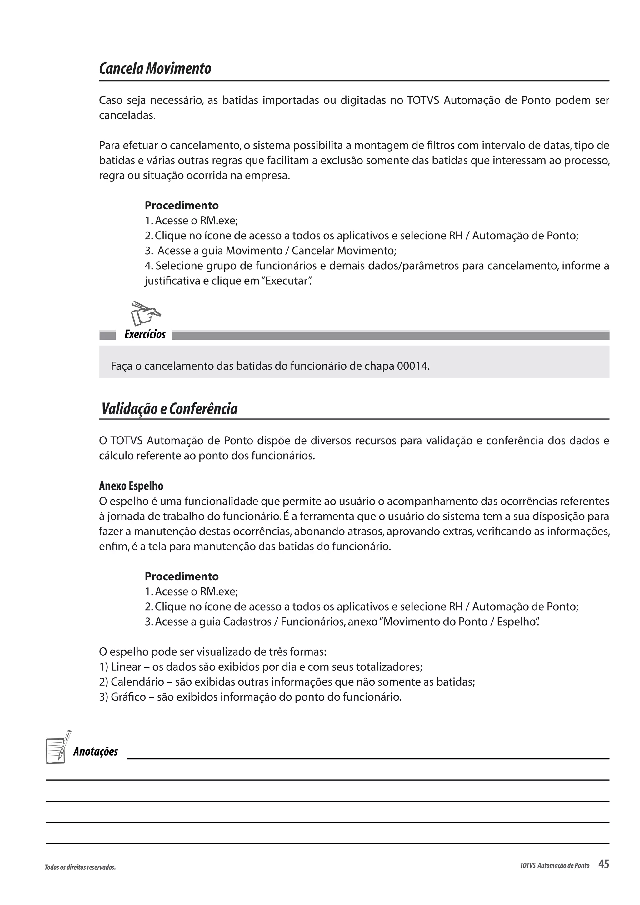 45Todososdireitosreservados. TOTVS AutomaçãodePonto
CancelaMovimento
Caso seja necessário, as batidas importadas ou digitadas no TOTVS Automação de Ponto podem ser
canceladas.
Para efetuar o cancelamento, o sistema possibilita a montagem de filtros com intervalo de datas, tipo de
batidas e várias outras regras que facilitam a exclusão somente das batidas que interessam ao processo,
regra ou situação ocorrida na empresa.
Procedimento
1.Acesse o RM.exe;
2.Clique no ícone de acesso a todos os aplicativos e selecione RH / Automação de Ponto;
3. Acesse a guia Movimento / Cancelar Movimento;
4. Selecione grupo de funcionários e demais dados/parâmetros para cancelamento, informe a
justificativa e clique em“Executar”.
Faça o cancelamento das batidas do funcionário de chapa 00014.
Exercícios
ValidaçãoeConferência
O TOTVS Automação de Ponto dispõe de diversos recursos para validação e conferência dos dados e
cálculo referente ao ponto dos funcionários.
Anexo Espelho
O espelho é uma funcionalidade que permite ao usuário o acompanhamento das ocorrências referentes
à jornada de trabalho do funcionário.É a ferramenta que o usuário do sistema tem a sua disposição para
fazer a manutenção destas ocorrências, abonando atrasos, aprovando extras, verificando as informações,
enfim,é a tela para manutenção das batidas do funcionário.
Procedimento
1.Acesse o RM.exe;
2.Clique no ícone de acesso a todos os aplicativos e selecione RH / Automação de Ponto;
3.Acesse a guia Cadastros / Funcionários,anexo“Movimento do Ponto / Espelho”.
O espelho pode ser visualizado de três formas:
1) Linear – os dados são exibidos por dia e com seus totalizadores;
2) Calendário – são exibidas outras informações que não somente as batidas;
3) Gráfico – são exibidos informação do ponto do funcionário.
Anotações
 