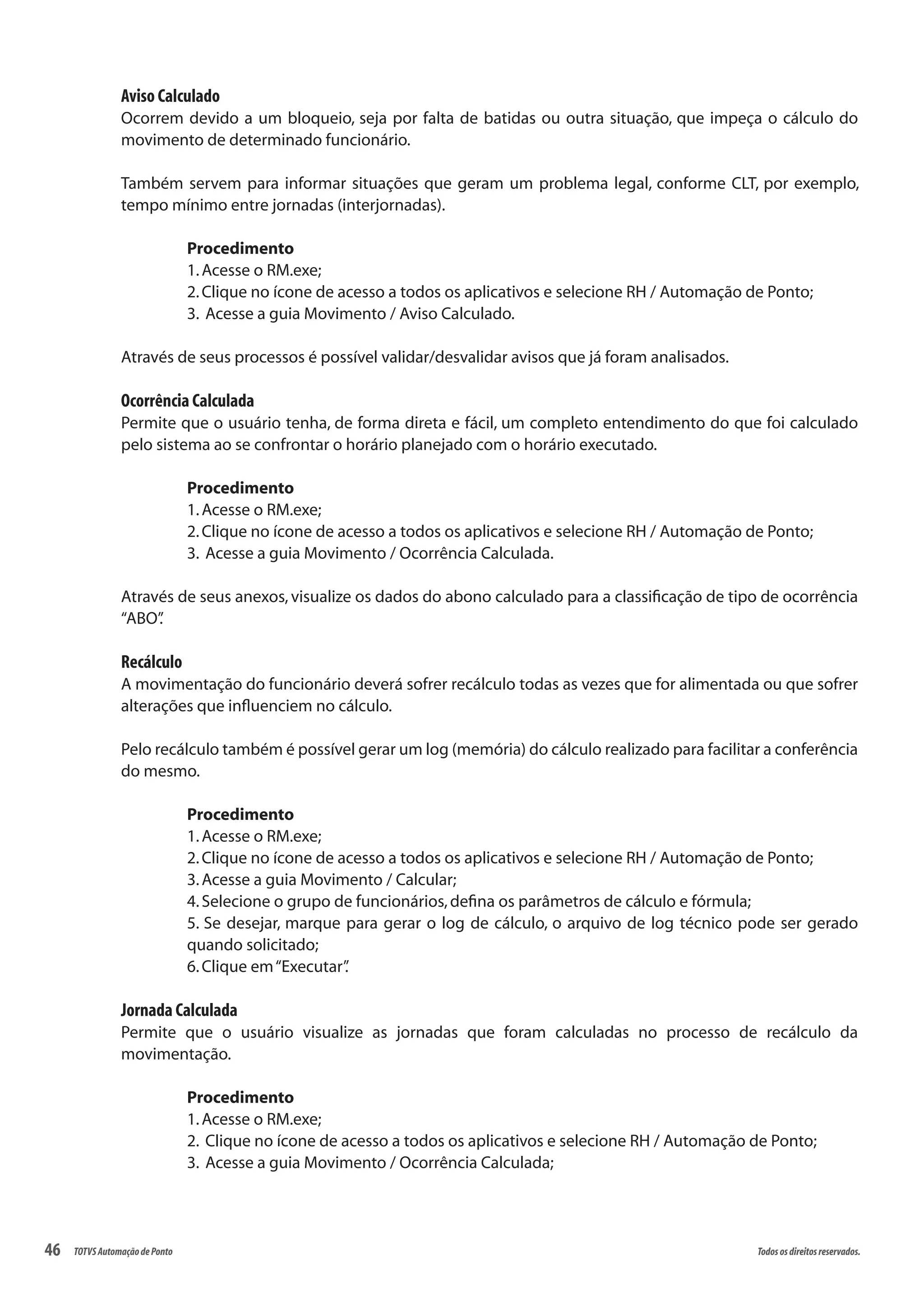 46 Todososdireitosreservados.TOTVSAutomaçãodePonto
Aviso Calculado
Ocorrem devido a um bloqueio, seja por falta de batidas ou outra situação, que impeça o cálculo do
movimento de determinado funcionário.
Também servem para informar situações que geram um problema legal, conforme CLT, por exemplo,
tempo mínimo entre jornadas (interjornadas).
Procedimento
1.Acesse o RM.exe;
2.Clique no ícone de acesso a todos os aplicativos e selecione RH / Automação de Ponto;
3. Acesse a guia Movimento / Aviso Calculado.
Através de seus processos é possível validar/desvalidar avisos que já foram analisados.
Ocorrência Calculada
Permite que o usuário tenha, de forma direta e fácil, um completo entendimento do que foi calculado
pelo sistema ao se confrontar o horário planejado com o horário executado.
Procedimento
1.Acesse o RM.exe;
2.Clique no ícone de acesso a todos os aplicativos e selecione RH / Automação de Ponto;
3. Acesse a guia Movimento / Ocorrência Calculada.
Através de seus anexos, visualize os dados do abono calculado para a classificação de tipo de ocorrência
“ABO”.
Recálculo
A movimentação do funcionário deverá sofrer recálculo todas as vezes que for alimentada ou que sofrer
alterações que influenciem no cálculo.
Pelo recálculo também é possível gerar um log (memória) do cálculo realizado para facilitar a conferência
do mesmo.
Procedimento
1.Acesse o RM.exe;
2.Clique no ícone de acesso a todos os aplicativos e selecione RH / Automação de Ponto;
3.Acesse a guia Movimento / Calcular;
4.Selecione o grupo de funcionários,defina os parâmetros de cálculo e fórmula;
5. Se desejar, marque para gerar o log de cálculo, o arquivo de log técnico pode ser gerado
quando solicitado;
6.Clique em“Executar”.
Jornada Calculada
Permite que o usuário visualize as jornadas que foram calculadas no processo de recálculo da
movimentação.
Procedimento
1.Acesse o RM.exe;
2. Clique no ícone de acesso a todos os aplicativos e selecione RH / Automação de Ponto;
3. Acesse a guia Movimento / Ocorrência Calculada;
 