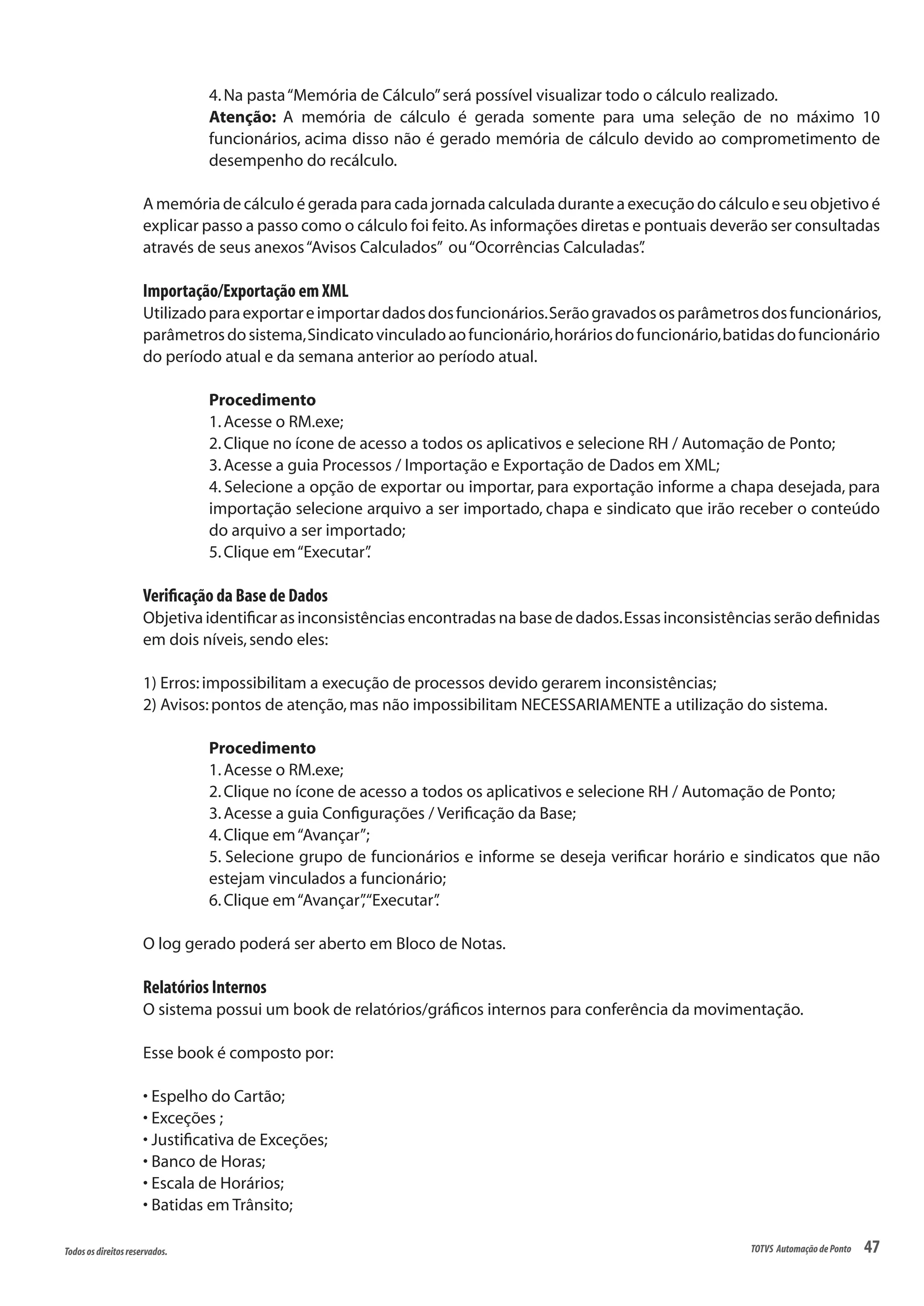 47Todososdireitosreservados. TOTVS AutomaçãodePonto
4.Na pasta“Memória de Cálculo”será possível visualizar todo o cálculo realizado.
Atenção: A memória de cálculo é gerada somente para uma seleção de no máximo 10
funcionários, acima disso não é gerado memória de cálculo devido ao comprometimento de
desempenho do recálculo.
A memória de cálculo é gerada para cada jornada calculada durante a execução do cálculo e seu objetivo é
explicar passo a passo como o cálculo foi feito.As informações diretas e pontuais deverão ser consultadas
através de seus anexos“Avisos Calculados” ou“Ocorrências Calculadas”.
Importação/Exportação em XML
Utilizadoparaexportareimportardadosdosfuncionários.Serãogravadososparâmetrosdosfuncionários,
parâmetrosdosistema,Sindicatovinculadoaofuncionário,horáriosdofuncionário,batidasdofuncionário
do período atual e da semana anterior ao período atual.
Procedimento
1.Acesse o RM.exe;
2.Clique no ícone de acesso a todos os aplicativos e selecione RH / Automação de Ponto;
3.Acesse a guia Processos / Importação e Exportação de Dados em XML;
4. Selecione a opção de exportar ou importar, para exportação informe a chapa desejada, para
importação selecione arquivo a ser importado, chapa e sindicato que irão receber o conteúdo
do arquivo a ser importado;
5.Clique em“Executar”.
Verificação da Base de Dados
Objetiva identificar as inconsistências encontradas na base de dados.Essas inconsistências serão definidas
em dois níveis,sendo eles:
1) Erros:impossibilitam a execução de processos devido gerarem inconsistências;
2) Avisos:pontos de atenção,mas não impossibilitam NECESSARIAMENTE a utilização do sistema.
Procedimento
1.Acesse o RM.exe;
2.Clique no ícone de acesso a todos os aplicativos e selecione RH / Automação de Ponto;
3.Acesse a guia Configurações / Verificação da Base;
4.Clique em“Avançar”;
5. Selecione grupo de funcionários e informe se deseja verificar horário e sindicatos que não
estejam vinculados a funcionário;
6.Clique em“Avançar”,“Executar”.
O log gerado poderá ser aberto em Bloco de Notas.
Relatórios Internos
O sistema possui um book de relatórios/gráficos internos para conferência da movimentação.
Esse book é composto por:
• Espelho do Cartão;
• Exceções ;
• Justificativa de Exceções;
• Banco de Horas;
• Escala de Horários;
• Batidas em Trânsito;
 