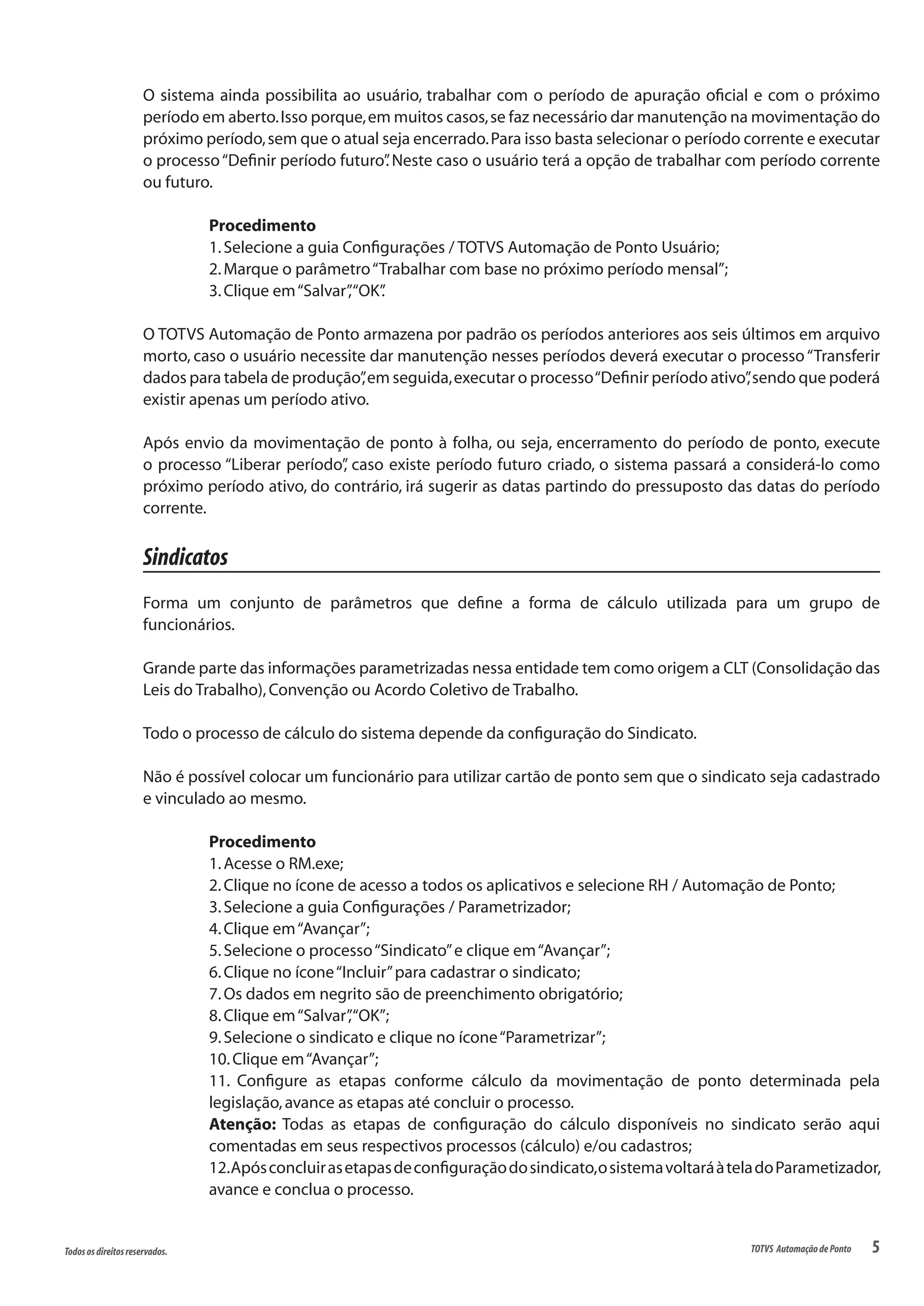 5Todososdireitosreservados. TOTVS AutomaçãodePonto
O sistema ainda possibilita ao usuário, trabalhar com o período de apuração oficial e com o próximo
período em aberto.Isso porque,em muitos casos,se faz necessário dar manutenção na movimentação do
próximo período,sem que o atual seja encerrado.Para isso basta selecionar o período corrente e executar
o processo“Definir período futuro”. Neste caso o usuário terá a opção de trabalhar com período corrente
ou futuro.
Procedimento
1.Selecione a guia Configurações / TOTVS Automação de Ponto Usuário;
2.Marque o parâmetro“Trabalhar com base no próximo período mensal”;
3.Clique em“Salvar”,“OK”.
O TOTVS Automação de Ponto armazena por padrão os períodos anteriores aos seis últimos em arquivo
morto, caso o usuário necessite dar manutenção nesses períodos deverá executar o processo“Transferir
dados para tabela de produção”,em seguida,executar o processo“Definir período ativo”,sendo que poderá
existir apenas um período ativo.
Após envio da movimentação de ponto à folha, ou seja, encerramento do período de ponto, execute
o processo “Liberar período”, caso existe período futuro criado, o sistema passará a considerá-lo como
próximo período ativo, do contrário, irá sugerir as datas partindo do pressuposto das datas do período
corrente.
Sindicatos
Forma um conjunto de parâmetros que define a forma de cálculo utilizada para um grupo de
funcionários.
Grande parte das informações parametrizadas nessa entidade tem como origem a CLT (Consolidação das
Leis do Trabalho),Convenção ou Acordo Coletivo de Trabalho.
Todo o processo de cálculo do sistema depende da configuração do Sindicato.
Não é possível colocar um funcionário para utilizar cartão de ponto sem que o sindicato seja cadastrado
e vinculado ao mesmo.
Procedimento
1.Acesse o RM.exe;
2.Clique no ícone de acesso a todos os aplicativos e selecione RH / Automação de Ponto;
3.Selecione a guia Configurações / Parametrizador;
4.Clique em“Avançar”;
5.Selecione o processo“Sindicato”e clique em“Avançar”;
6.Clique no ícone“Incluir”para cadastrar o sindicato;
7.Os dados em negrito são de preenchimento obrigatório;
8.Clique em“Salvar”,“OK”;
9.Selecione o sindicato e clique no ícone“Parametrizar”;
10.Clique em“Avançar”;
11. Configure as etapas conforme cálculo da movimentação de ponto determinada pela
legislação,avance as etapas até concluir o processo.
Atenção: Todas as etapas de configuração do cálculo disponíveis no sindicato serão aqui
comentadas em seus respectivos processos (cálculo) e/ou cadastros;
12.Apósconcluirasetapasdeconfiguraçãodosindicato,osistemavoltaráàteladoParametizador,
avance e conclua o processo.
 