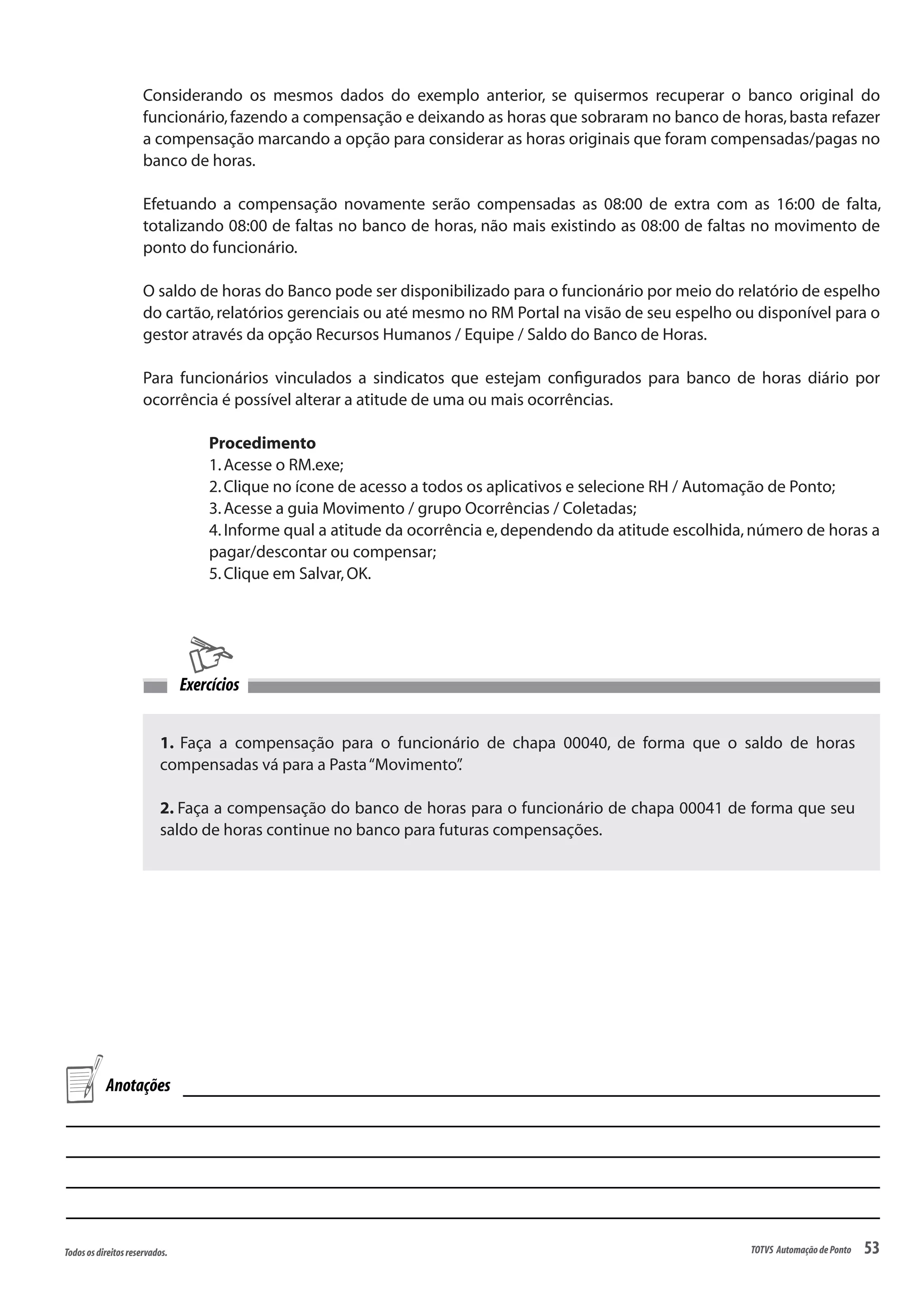 53Todososdireitosreservados. TOTVS AutomaçãodePonto
1. Faça a compensação para o funcionário de chapa 00040, de forma que o saldo de horas
compensadas vá para a Pasta“Movimento”.
2. Faça a compensação do banco de horas para o funcionário de chapa 00041 de forma que seu
saldo de horas continue no banco para futuras compensações.
Exercícios
Considerando os mesmos dados do exemplo anterior, se quisermos recuperar o banco original do
funcionário,fazendo a compensação e deixando as horas que sobraram no banco de horas,basta refazer
a compensação marcando a opção para considerar as horas originais que foram compensadas/pagas no
banco de horas.
Efetuando a compensação novamente serão compensadas as 08:00 de extra com as 16:00 de falta,
totalizando 08:00 de faltas no banco de horas, não mais existindo as 08:00 de faltas no movimento de
ponto do funcionário.
O saldo de horas do Banco pode ser disponibilizado para o funcionário por meio do relatório de espelho
do cartão,relatórios gerenciais ou até mesmo no RM Portal na visão de seu espelho ou disponível para o
gestor através da opção Recursos Humanos / Equipe / Saldo do Banco de Horas.
Para funcionários vinculados a sindicatos que estejam configurados para banco de horas diário por
ocorrência é possível alterar a atitude de uma ou mais ocorrências.
Procedimento
1.Acesse o RM.exe;
2.Clique no ícone de acesso a todos os aplicativos e selecione RH / Automação de Ponto;
3.Acesse a guia Movimento / grupo Ocorrências / Coletadas;
4.Informe qual a atitude da ocorrência e,dependendo da atitude escolhida,número de horas a
pagar/descontar ou compensar;
5.Clique em Salvar,OK.
Anotações
 