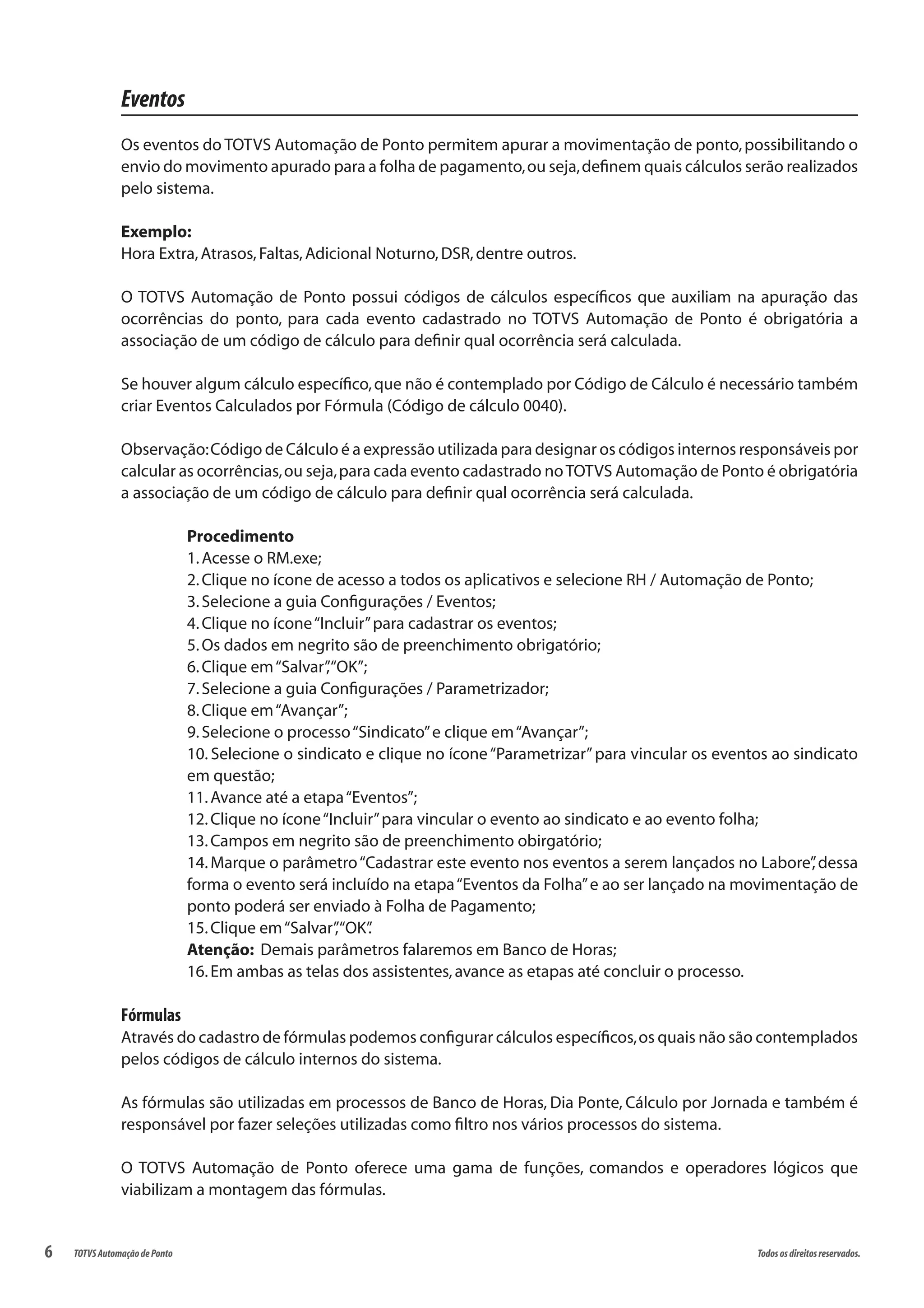 6 Todososdireitosreservados.TOTVSAutomaçãodePonto
Eventos
Os eventos do TOTVS Automação de Ponto permitem apurar a movimentação de ponto,possibilitando o
envio do movimento apurado para a folha de pagamento,ou seja,definem quais cálculos serão realizados
pelo sistema.
Exemplo:
Hora Extra,Atrasos,Faltas,Adicional Noturno,DSR,dentre outros.
O TOTVS Automação de Ponto possui códigos de cálculos específicos que auxiliam na apuração das
ocorrências do ponto, para cada evento cadastrado no TOTVS Automação de Ponto é obrigatória a
associação de um código de cálculo para definir qual ocorrência será calculada.
Se houver algum cálculo específico,que não é contemplado por Código de Cálculo é necessário também
criar Eventos Calculados por Fórmula (Código de cálculo 0040).
Observação:Código de Cálculo é a expressão utilizada para designar os códigos internos responsáveis por
calcular as ocorrências,ou seja,para cada evento cadastrado noTOTVS Automação de Ponto é obrigatória
a associação de um código de cálculo para definir qual ocorrência será calculada.
Procedimento
1.Acesse o RM.exe;
2.Clique no ícone de acesso a todos os aplicativos e selecione RH / Automação de Ponto;
3.Selecione a guia Configurações / Eventos;
4.Clique no ícone“Incluir”para cadastrar os eventos;
5.Os dados em negrito são de preenchimento obrigatório;
6.Clique em“Salvar”,“OK”;
7.Selecione a guia Configurações / Parametrizador;
8.Clique em“Avançar”;
9.Selecione o processo“Sindicato”e clique em“Avançar”;
10. Selecione o sindicato e clique no ícone“Parametrizar”para vincular os eventos ao sindicato
em questão;
11.Avance até a etapa“Eventos”;
12.Clique no ícone“Incluir”para vincular o evento ao sindicato e ao evento folha;
13.Campos em negrito são de preenchimento obirgatório;
14.Marque o parâmetro“Cadastrar este evento nos eventos a serem lançados no Labore”,dessa
forma o evento será incluído na etapa“Eventos da Folha”e ao ser lançado na movimentação de
ponto poderá ser enviado à Folha de Pagamento;
15.Clique em“Salvar”,“OK”.
Atenção: Demais parâmetros falaremos em Banco de Horas;
16.Em ambas as telas dos assistentes,avance as etapas até concluir o processo.
Fórmulas
Através do cadastro de fórmulas podemos configurar cálculos específicos,os quais não são contemplados
pelos códigos de cálculo internos do sistema.
As fórmulas são utilizadas em processos de Banco de Horas, Dia Ponte, Cálculo por Jornada e também é
responsável por fazer seleções utilizadas como filtro nos vários processos do sistema.
O TOTVS Automação de Ponto oferece uma gama de funções, comandos e operadores lógicos que
viabilizam a montagem das fórmulas.
 