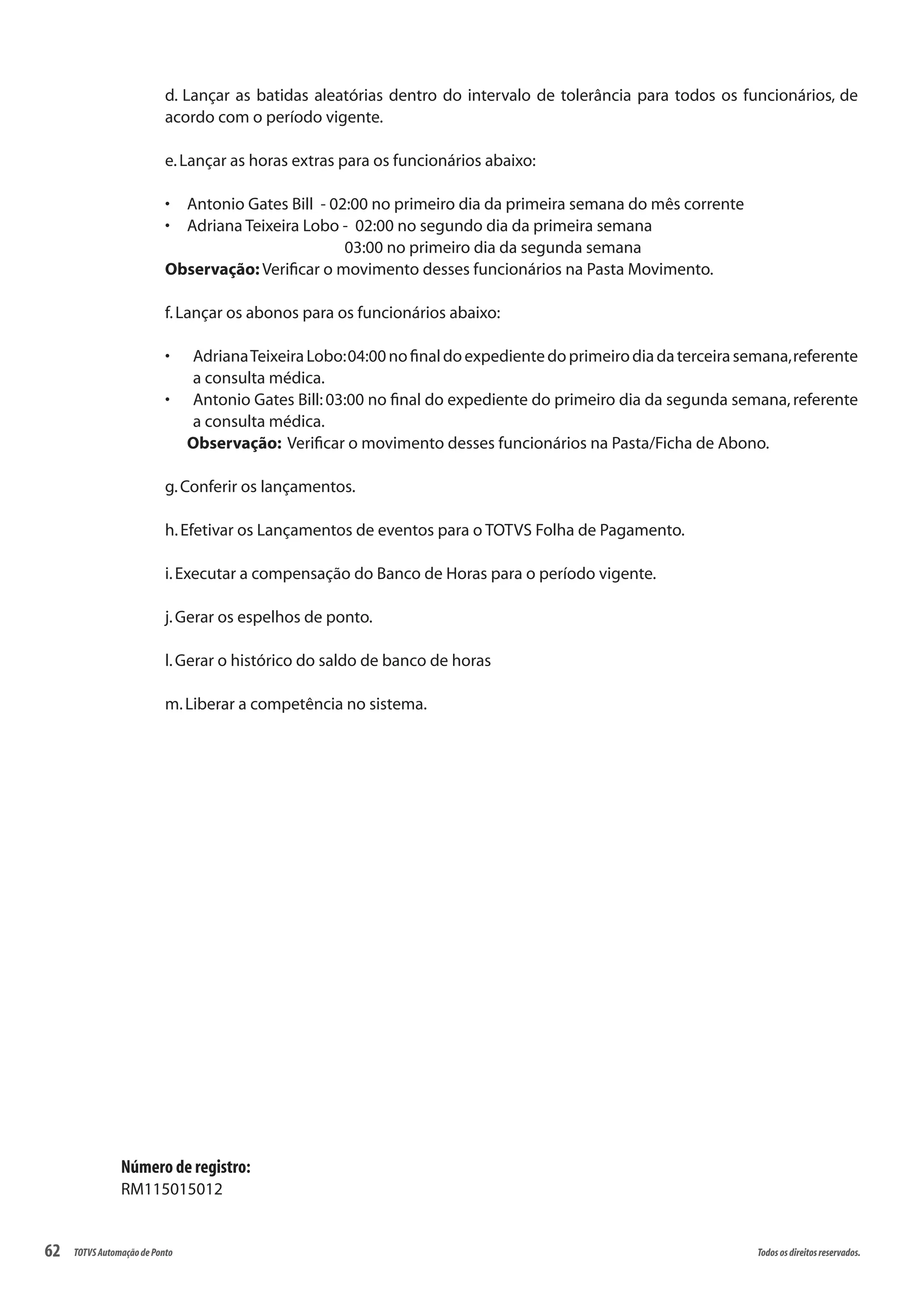 62 Todososdireitosreservados.TOTVSAutomaçãodePonto
d. Lançar as batidas aleatórias dentro do intervalo de tolerância para todos os funcionários, de
acordo com o período vigente.
e.Lançar as horas extras para os funcionários abaixo:
Antonio Gates Bill - 02:00 no primeiro dia da primeira semana do mês corrente•	
Adriana Teixeira Lobo - 02:00 no segundo dia da primeira semana 	 		•	
			 03:00 no primeiro dia da segunda semana
Observação: Verificar o movimento desses funcionários na Pasta Movimento.
f.Lançar os abonos para os funcionários abaixo:
AdrianaTeixeiraLobo:04:00nofinaldoexpedientedoprimeirodiadaterceirasemana,referente•	
a consulta médica.
Antonio Gates Bill:03:00 no final do expediente do primeiro dia da segunda semana,referente•	
a consulta médica.
Observação: Verificar o movimento desses funcionários na Pasta/Ficha de Abono.
g.Conferir os lançamentos.
h.Efetivar os Lançamentos de eventos para o TOTVS Folha de Pagamento.
i.Executar a compensação do Banco de Horas para o período vigente.
j.Gerar os espelhos de ponto.
l.Gerar o histórico do saldo de banco de horas
m.Liberar a competência no sistema.
Número de registro:
RM115015012
 