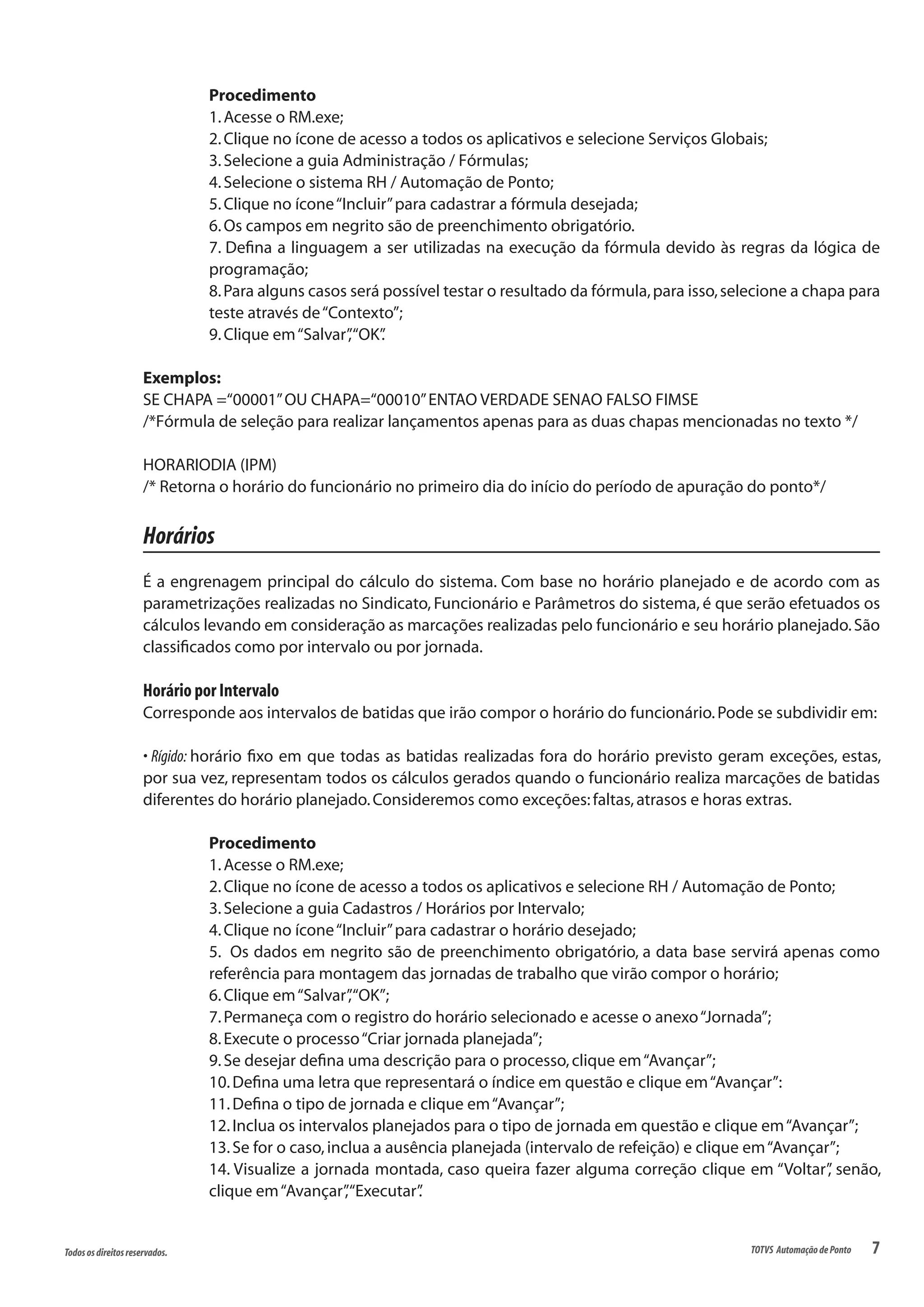 7Todososdireitosreservados. TOTVS AutomaçãodePonto
Procedimento
1.Acesse o RM.exe;
2.Clique no ícone de acesso a todos os aplicativos e selecione Serviços Globais;
3.Selecione a guia Administração / Fórmulas;
4.Selecione o sistema RH / Automação de Ponto;
5.Clique no ícone“Incluir”para cadastrar a fórmula desejada;
6.Os campos em negrito são de preenchimento obrigatório.
7. Defina a linguagem a ser utilizadas na execução da fórmula devido às regras da lógica de
programação;
8.Para alguns casos será possível testar o resultado da fórmula,para isso,selecione a chapa para
teste através de“Contexto”;
9.Clique em“Salvar”,“OK”.
Exemplos:
SE CHAPA =“00001”OU CHAPA=“00010”ENTAO VERDADE SENAO FALSO FIMSE
/*Fórmula de seleção para realizar lançamentos apenas para as duas chapas mencionadas no texto */
HORARIODIA (IPM)
/* Retorna o horário do funcionário no primeiro dia do início do período de apuração do ponto*/
Horários
É a engrenagem principal do cálculo do sistema. Com base no horário planejado e de acordo com as
parametrizações realizadas no Sindicato, Funcionário e Parâmetros do sistema, é que serão efetuados os
cálculos levando em consideração as marcações realizadas pelo funcionário e seu horário planejado.São
classificados como por intervalo ou por jornada.
Horário por Intervalo
Corresponde aos intervalos de batidas que irão compor o horário do funcionário.Pode se subdividir em:
• Rígido: horário fixo em que todas as batidas realizadas fora do horário previsto geram exceções, estas,
por sua vez, representam todos os cálculos gerados quando o funcionário realiza marcações de batidas
diferentes do horário planejado.Consideremos como exceções:faltas,atrasos e horas extras.
Procedimento
1.Acesse o RM.exe;
2.Clique no ícone de acesso a todos os aplicativos e selecione RH / Automação de Ponto;
3.Selecione a guia Cadastros / Horários por Intervalo;
4.Clique no ícone“Incluir”para cadastrar o horário desejado;
5. Os dados em negrito são de preenchimento obrigatório, a data base servirá apenas como
referência para montagem das jornadas de trabalho que virão compor o horário;
6.Clique em“Salvar”,“OK”;
7.Permaneça com o registro do horário selecionado e acesse o anexo“Jornada”;
8.Execute o processo“Criar jornada planejada”;
9.Se desejar defina uma descrição para o processo,clique em“Avançar”;
10.Defina uma letra que representará o índice em questão e clique em“Avançar”:
11.Defina o tipo de jornada e clique em“Avançar”;
12.Inclua os intervalos planejados para o tipo de jornada em questão e clique em“Avançar”;
13.Se for o caso,inclua a ausência planejada (intervalo de refeição) e clique em“Avançar”;
14. Visualize a jornada montada, caso queira fazer alguma correção clique em “Voltar”, senão,
clique em“Avançar”,“Executar”.
 