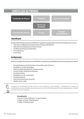 10 Todososdireitosreservados.TOTVSAvaliaçãoePesquisa
Identificação
Na Pasta Identificação da prova é definida as seguintes possibilidades de parametrização para a prova:
•	 Tipo Prova:Avaliação de Conhecimento e Pesquisa de Opinião;
•	 Nota Mínima (Avaliação de Conhecimento);
•	 Confidencial (Pesquisa de Opinião);
•	 Prova dinâmica;
•	 Prova Ativa.
Configurações
Na Pasta Configurações da prova são definidas as seguintes possibilidade de parametrização para a prova:
•	 Permite Mudança de Tela Durante a Prova (Execução da Prova);
•	 Desabilita o uso da calculadora;
•	 Exibir resultado (Avaliação de Conhecimento);
•	 Permitir reabrir (Pesquisa de Opinião);
•	 Permitir imprimir;
•	 Desabilita o uso do comentário;
•	 Duração da prova;
•	 Aviso de Encerramento da prova;
•	 Repetir aviso a cada.
CONFECÇÃO DE PROVAS
PessoasConfecção de Provas
Banco de
Questões
ProvasExecução das Provas
Envio de Inscrições
Geração
de Resultados
Fique
atento
O cadastro de Classificação da Prova é feito no menu Cadastros / Grupo Auxiliares – Classificações. O cadastro de
classificações serve para classificar uma prova como se fosse uma TAG para ajudar em futuros agrupamentos,relatórios
etc.como se fosse uma categoria.
Procedimento
1.Acesse o menu Cadastros / Grupo Auxiliares
2.Clique no botão“Classificações”
3.Clique no botão“Incluir”
 