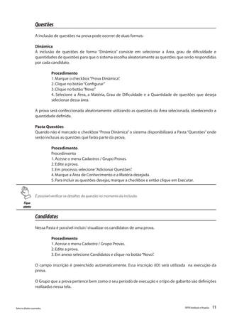 11Todososdireitosreservados. TOTVSAvaliaçãoePesquisa
Questões
A inclusão de questões na prova pode ocorrer de duas formas:
Dinâmica
A inclusão de questões de forma “Dinâmica” consiste em selecionar a Área, grau de dificuldade e
quantidades de questões para que o sistema escolha aleatoriamente as questões que serão respondidas
por cada candidato.
Procedimento
1.Marque o checkbox“Prova Dinâmica”.
2.Clique no botão“Configurar”
3.Clique no botão“Novo”
4. Selecione a Área, a Matéria, Grau de Dificuldade e a Quantidade de questões que deseja
selecionar dessa área.
A prova será confeccionada aleatoriamente utilizando as questões da Área selecionada, obedecendo a
quantidade definida.
Pasta Questões
Quando não é marcado o checkbox “Prova Dinâmica” o sistema disponibilizará a Pasta “Questões” onde
serão inclusas as questões que farão parte da prova.
Procedimento
Procedimento
1.Acesse o menu Cadastros / Grupo Provas.
2.Edite a prova.
3.Em processo,selecione“Adicionar Questões”.
4.Marque a Área de Conhecimento e a Matéria desejada.
5.Para incluir as questões desejas,marque a checkbox e então clique em Executar.
Fique
atento
É possível verificar os detalhes da questão no momento da inclusão.
Candidatos
Nessa Pasta é possível incluir/ visualizar os candidatos de uma prova.
Procedimento
1.Acesse o menu Cadastro / Grupo Provas.
2.Edite a prova.
3.Em anexo selecione Candidatos e clique no botão“Novo”.
O campo inscrição é preenchido automaticamente. Essa inscrição (ID) será utilizada na execução da
prova.
O Grupo que a prova pertence bem como o seu período de execução e o tipo de gabarito são definições
realizadas nessa tela.
 
