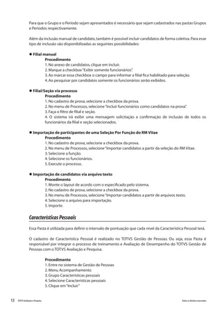 12 Todososdireitosreservados.TOTVSAvaliaçãoePesquisa
Para que o Grupo e o Período sejam apresentados é necessário que sejam cadastrados nas pastas Grupos
e Períodos respectivamente.
Além da inclusão manual de candidato,também é possível incluir candidatos de forma coletiva.Para esse
tipo de inclusão são disponibilizadas as seguintes possibilidades:
l Filial manual
Procedimento
1.No anexo de candidatos,clique em incluir.
2.Marque a checkbox“Exibir somente funcionários”.
3.Ao marcar essa checkbox o campo para informar a filial fica habilitado para seleção.
4.Ao pesquisar por candidatos somente os funcionários serão exibidos.
l Filial/Seção via processo
Procedimento
1.No cadastro de prova,selecione a checkbox da prova.
2.No menu de Processos,selecione“Incluir funcionários como candidatos na prova”.
3.Faça o filtro de filial e seção.
4. O sistema irá exibir uma mensagem solicitação a confirmação de inclusão de todos os
funcionários da filial e seção selecionados.
l Importação de participantes de uma Seleção Por Função do RM Vitae
Procedimento
1.No cadastro de prova,selecione a checkbox da prova.
2.No menu de Processos,selecione“Importar candidatos a partir da seleção do RM Vitae.
3.Selecione a função.
4.Selecione os funcionários.
5.Execute o processo.
l Importação de candidatos via arquivo texto
Procedimento
1.Monte o layout de acordo com o especificado pelo sistema.
2.No cadastro de prova,selecione a checkbox da prova.
3.No menu de Processos,selecione“Importar candidatos a partir de arquivos texto.
4.Selecione o arquivo para importação.
5.Importe.
CaracterísticasPessoais
Essa Pasta é utilizada para definir o intervalo de pontuação que cada nível da Característica Pessoal terá.
O cadastro de Característica Pessoal é realizado no TOTVS Gestão de Pessoas. Ou seja, essa Pasta é
responsável por integrar o processo de treinamento e Avaliação de Desempenho do TOTVS Gestão de
Pessoas com o TOTVS Avaliação e Pesquisa.
Procedimento
1.Entre no sistema de Gestão de Pessoas
2.Menu Acompanhamento
3.Grupo Características pessoais
4.Selecione Características pessoais
5.Clique em“Incluir”
 