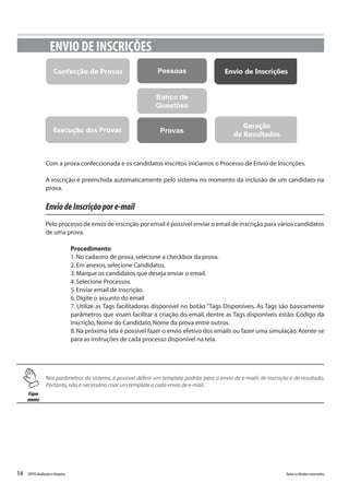 14 Todososdireitosreservados.TOTVSAvaliaçãoePesquisa
Com a prova confeccionada e os candidatos inscritos iniciamos o Processo de Envio de Inscrições.
A inscrição é preenchida automaticamente pelo sistema no momento da inclusão de um candidato na
prova.
EnviodeInscriçãopore-mail
Pelo processo de envio de inscrição por email é possível enviar o email de inscrição para vários candidatos
de uma prova.
Procedimento
1.No cadastro de prova,selecione a checkbox da prova.
2.Em anexos,selecione Candidatos.
3.Marque os candidatos que deseja enviar o email.
4.Selecione Processos.
5.Enviar email de inscrição.
6.Digite o assunto do email
7. Utilize as Tags facilitadoras disponível no botão “Tags Disponíveis. As Tags são basicamente
parâmetros que visam facilitar a criação do email, dentre as Tags disponíveis estão: Código da
Inscrição,Nome do Candidato,Nome da prova entre outros.
8.Na próxima tela é possível fazer o envio efetivo dos emails ou fazer uma simulação.Atente-se
para as instruções de cada processo disponível na tela.
ENVIO DE INSCRIÇÕES
PessoasConfecção de Provas
Banco de
Questões
ProvasExecução das Provas
Envio de Inscrições
Geração
de Resultados
Fique
atento
Nos parâmetros do sistema, é possível definir um template padrão para o envio de e-mails de inscrição e de resultado.
Portanto,não é necessário criar um template a cada envio de e-mail.
 