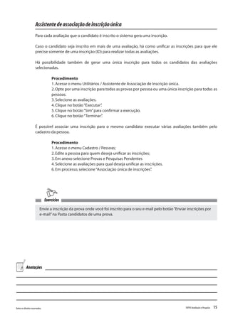 15Todososdireitosreservados. TOTVSAvaliaçãoePesquisa
Assistentedeassociaçãodeinscriçãoúnica
Para cada avaliação que o candidato é inscrito o sistema gera uma inscrição.
Caso o candidato seja inscrito em mais de uma avaliação, há como unificar as inscrições para que ele
precise somente de uma inscrição (ID) para realizar todas as avaliações.
Há possibilidade também de gerar uma única inscrição para todos os candidatos das avaliações
selecionadas.
Procedimento
1.Acesse o menu Utilitários / Assistente de Associação de Inscrição única.
2.Opte por uma inscrição para todas as provas por pessoa ou uma única inscrição para todas as
pessoas.
3.Selecione as avaliações.
4.Clique no botão“Executar”.
5.Clique no botão“Sim”para confirmar a execução.
6.Clique no botão“Terminar”.
É possível associar uma inscrição para o mesmo candidato executar várias avaliações também pelo
cadastro da pessoa.
Procedimento
1.Acesse o menu Cadastro / Pessoas;
2.Edite a pessoa para quem deseja unificar as inscrições;
3.Em anexo selecione Provas e Pesquisas Pendentes
4.Selecione as avaliações para qual deseja unificar as inscrições.
6.Em processo,selecione“Associação única de inscrições”.
Envie a inscrição da prova onde você foi inscrito para o seu e-mail pelo botão“Enviar inscrições por
e-mail”na Pasta candidatos de uma prova.
Exercícios
Anotações
 