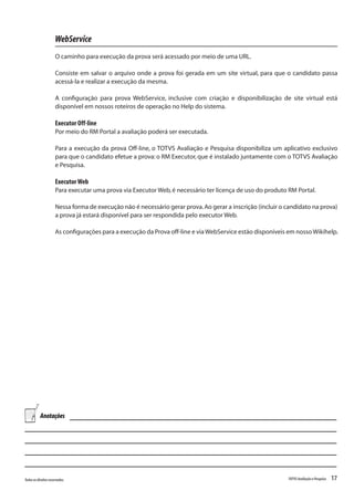 17Todososdireitosreservados. TOTVSAvaliaçãoePesquisa
WebService
O caminho para execução da prova será acessado por meio de uma URL.
Consiste em salvar o arquivo onde a prova foi gerada em um site virtual, para que o candidato passa
acessá-la e realizar a execução da mesma.
A configuração para prova WebService, inclusive com criação e disponibilização de site virtual está
disponível em nossos roteiros de operação no Help do sistema.
Executor Off-line
Por meio do RM Portal a avaliação poderá ser executada.
Para a execução da prova Off-line, o TOTVS Avaliação e Pesquisa disponibiliza um aplicativo exclusivo
para que o candidato efetue a prova: o RM Executor, que é instalado juntamente com o TOTVS Avaliação
e Pesquisa.
ExecutorWeb
Para executar uma prova via Executor Web,é necessário ter licença de uso do produto RM Portal.
Nessa forma de execução não é necessário gerar prova.Ao gerar a inscrição (incluir o candidato na prova)
a prova já estará disponível para ser respondida pelo executor Web.
As configurações para a execução da Prova off-line e viaWebService estão disponíveis em nossoWikihelp.
Anotações
 