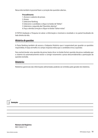 19Todososdireitosreservados. TOTVSAvaliaçãoePesquisa
Nessa tela também é possível fazer a correção das questões abertas.
Procedimento
1.Acesso o cadastro de provas.
2.Anexo.
3.Selecione Ranking.
4.Selecione o candidato e clique no botão de“Editar”.
5.Selecione a segunda aba“Questões abertas”.
6.Faça a devida correção e clique no botão“Salvar notas”.
O TOTVS Avaliação e Pesquisa irá salvar a informação e mostrará o resultado e no painel localizado do
lado direito da tela.
Históricodequestões
A Pasta Ranking também dá acesso a Subpasta Histórico que é responsável por guardar as questões
respondidas.A tarja vermelha no campo resposta indica que o candidato errou a questão.
Para excluir/anular uma questão da prova, basta clicar no botão Excluir questão da prova realizada que
o sistema irá automaticamente excluir e corrigir novamente a prova desconsiderando a pontuação da
questão excluída.
Relatórios
Relatórios gerenciais das informações alimentadas poderão ser emitidos pelo gerador de relatórios.
Número de Registro:
RM1150221112
Anotações
 
