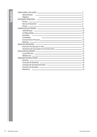 2 Todososdireitosreservados.TOTVSAvaliaçãoePesquisa
VISÃO GERAL DO CURSO								3
Apresentação									3
Objetivo										3
ENTIDADES PRINCIPAIS									4
Pessoa										4
Banco de Questões								6
Provas										9
CONFECÇÃO DE PROVAS								10
Identificação									10
Configurações									10
Questões										11
Candidatos									11
Características Pessoais								12
Ranking										13
ENVIO DE INSCRIÇÕES									14
Envio de Inscrição por e-mail							14
Assistente de associação de inscrição única					 15
EXECUÇÃO DE PROVAS									16
Local (Off-line)									16	
WebService									17
GERAÇÃO DE RESULTADOS								18
Ranking										18
Correção de Questões								18
Correção de questões fechadas							18
Histórico de questões								19
Relatórios									19
Sumário
 