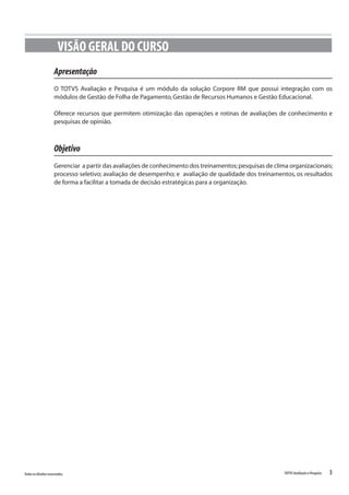 3Todososdireitosreservados. TOTVSAvaliaçãoePesquisa
VISÃO GERAL DO CURSO
Apresentação
O TOTVS Avaliação e Pesquisa é um módulo da solução Corpore RM que possui integração com os
módulos de Gestão de Folha de Pagamento,Gestão de Recursos Humanos e Gestão Educacional.
Oferece recursos que permitem otimização das operações e rotinas de avaliações de conhecimento e
pesquisas de opinião.
Objetivo
Gerenciar a partir das avaliações de conhecimento dos treinamentos;pesquisas de clima organizacionais;
processo seletivo; avaliação de desempenho; e avaliação de qualidade dos treinamentos, os resultados
de forma a facilitar a tomada de decisão estratégicas para a organização.
 