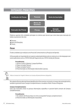4 Todososdireitosreservados.TOTVSAvaliaçãoePesquisa
Podemos apontar três entidades principais no sistema que servem que como base para execução de
todos os processos.São elas:
l Pessoas;
l Banco de Questões;
l Provas.
Pessoa
É todo candidato que realizará uma Prova de Conhecimento ou Pesquisa de Opinião.
A Pessoa pode ser importada de um arquivo,cadastrada diretamente no sistema ou vir da integração com
outros aplicativos como o TOTVS Folha de Pagamento ou o TOTVS Gestão de Pessoas.
Procedimento
1.Acesse o menu Cadastros / grupo Auxiliares.
2.Clique no botão“Pessoa”.
3.Clique no botão“Incluir”.
4.Preencha todas as informações relacionadas à pessoa.
ENTIDADES PRINCIPAIS
PessoasConfecção de Provas
Banco de
Questões
ProvasExecução das Provas
Envio de Inscrições
Geração
de Resultados
Fique
atento
Todos os campos em“negrito”referem-se a campos de preenchimento obrigatório.
NocadastroPessoa,alémdasPastasIdentificaçãoeDocumentos,nasquaisoscampossãoautoexplicativos,
também é possível incluir Campos Complementares e visualizar a Pasta Provas e Pesquisas.
Campos Complementares
Caso seja necessário incluir na pessoa informações específicas é possível fazê-lo através de Campos
Complementares.
Procedimento
1.No cadastro de Pessoa clique no menu à esquerda“Campos complementares”.
2.Preencha todas as informações necessárias.
 