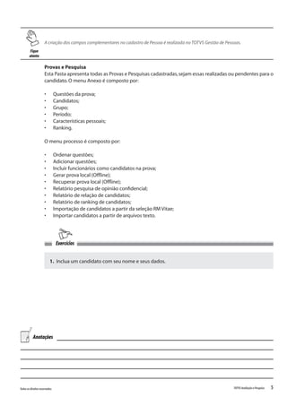 5Todososdireitosreservados. TOTVSAvaliaçãoePesquisa
Provas e Pesquisa
Esta Pasta apresenta todas as Provas e Pesquisas cadastradas,sejam essas realizadas ou pendentes para o
candidato.O menu Anexo é composto por:
•	 Questões da prova;
•	 Candidatos;
•	 Grupo;
•	 Período;
•	 Características pessoais;
•	 Ranking.
O menu processo é composto por:
•	 Ordenar questões;
•	 Adicionar questões;
•	 Incluir funcionários como candidatos na prova;
•	 Gerar prova local (Offline);
•	 Recuperar prova local (Offline);
•	 Relatório pesquisa de opinião confidencial;
•	 Relatório de relação de candidatos;
•	 Relatório de ranking de candidatos;
•	 Importação de candidatos a partir da seleção RM Vitae;
•	 Importar candidatos a partir de arquivos texto.
Fique
atento
A criação dos campos complementares no cadastro de Pessoa é realizada noTOTVS Gestão de Pessoas.
1. Inclua um candidato com seu nome e seus dados.
Exercícios
Anotações
 