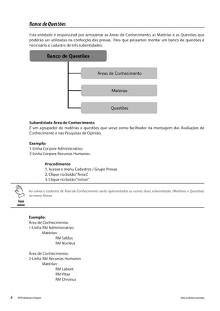 6 Todososdireitosreservados.TOTVSAvaliaçãoePesquisa
Fique
atento
Ao salvar o cadastro de Área de Conhecimento serão apresentadas as outras duas subentidades (Matérias e Questões)
no menu Anexo.
BancodeQuestões
Esta entidade é responsável por armazenar as Áreas de Conhecimento, as Matérias e as Questões que
poderão ser utilizadas na confecção das provas. Para que possamos montar um banco de questões é
necessário o cadastro de três subentidades:
Banco de Questões
Áreas de Conhecimento
Matérias
Questões
Banco de Questões
Áreas de Conhecimento
Matérias
Questões
Subentidade Área do Conhecimento
É um agrupador de matérias e questões que serve como facilitador na montagem das Avaliações de
Conhecimento e nas Pesquisas de Opinião.
Exemplo:
1-Linha Corpore Administrativo.
2-Linha Corpore Recursos Humanos.
Procedimento
1.Acesse o menu Cadastros / Grupo Provas
2.Clique no botão“Áreas”.
3.Clique no botão“Incluir”.
Exemplo:
Área de Conhecimento:
1-Linha RM Administrativo
	Matérias:
		RM Saldus
		RM Nucleus
Área de Conhecimento:
2-Linha RM Recursos Humanos
	Matérias:
		RM Labore
		RM Vitae
		RM Chronus
 