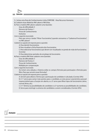 8 Todososdireitosreservados.TOTVSAvaliaçãoePesquisa
1. Inclua uma Área de Conhecimento:Linha CORPORE - Área Recursos Humanos.
2. Cadastre duas Matérias:RM Labore e RM Vitae.
3. Para a matéria RM Labore cadastre uma Questão:
Grau de dificuldade:5
Número de Pontos:1
Prova de Conhecimento
Exclusiva
Com o seguinte enunciado:
Para que serve o botão “Filtrar Funcionários”, quando acessamos o “Cadastros/Funcionários”,
no RM Labore?
Cadastre as opções de resposta para a questão:
A.Para demitir funcionários
B.Para visualizar a ficha financeira dos funcionários
C.Para selecionar funcionários que devem ser visualizados na janela de visão de funcionários.
(Correta)
D.Para determinar períodos do envelope do funcionário.
4.Para a matéria RM Vitae cadastre uma Questão:
Grau de dificuldade:3
Número de Pontos:5
Prova de Conhecimento
Múltipla por compensação
Com o seguinte enunciado:
Ao incluir uma seleção, o Sistema exibe os campos fórmula para pontuação e fórmula para
filtro.Para que servem essas fórmulas?
Cadastre as opções de resposta para a questão:
A.Servem para alterar a forma que a pontuação do candidato é calculada.(Correta 50%)
B. A 1ª serve para somar mais pontos para o candidato, se este possui característica pessoal
imprescindível para a função em aberto, e a 2ª serve para filtrar tipos de funcionários (ativo,
normal,férias,etc).
C.A 1ª diminui as possibilidades do candidato e a 2ª aumenta as possibilidades do candidato.
D.Serve para restringir o universo de candidatos a serem considerados.(Correta 50%)
Exercícios
Anotações
 
