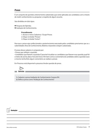 9Todososdireitosreservados. TOTVSAvaliaçãoePesquisa
Provas
É um conjunto de questões anteriormente cadastradas que serão aplicadas aos candidatos com o intuito
de medir conhecimento ou pesquisar a respeito de algum assunto.
São divididas em dois tipos:
l Pesquisa de Opinião;
l Avaliação de Conhecimento.
Procedimento
1.Acesse o menu Cadastros / Grupo Provas
2.Clique no botão“Provas”.
3.Clique no botão“Incluir”.
Para que a prova seja confeccionada e posteriormente executada pelos candidatos precisamos que as s
subentidades Área do Conhecimento,Matéria e Questões estejam cadastradas.
O anexo desse cadastro é composto por:
• Provas que utilizam a questão.
• Candidatos que fizeram a questão:É possível visualizar os candidatos que fizeram essa questão,qual foi
o índice de acerto,data e hora de início e fim bem como o comentário do candidato sobre a questão (caso
o mesmo tenha feito algum comentário ao realizar a prova).
Em Processo está disponível o processo Anular questão de prova.
1.Cadastre a prova Avaliação de Conhecimento Corpore RH.
2.Defina a prova como“Avaliação de Conhecimento”.
Exercícios
Anotações
 