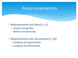 Relacionamentos


Relacionamento com Deus (V. 1,2)
  Corpos consagrados
  Mentes transformadas


Relacionamento com nós mesmos (V. 3-8)
  Complexo de superioridade
  Complexo de inferioridade
 