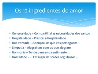 Os 12 ingredientes do amor


Generosidade – Compartilhai as necessidades dos santos
Hospitalidade – Praticai a hospitalidade
Boa vontade – Abençoai os que vos perseguem
Simpatia – Alegrai-vos com os que alegram
Harmonia – Tende o mesmo sentimento ...
Humildade – ... Em lugar de serdes orgulhosos ...
 