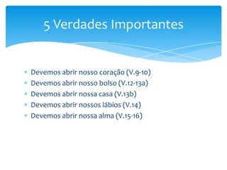 5 Verdades Importantes


Devemos abrir nosso coração (V.9-10)
Devemos abrir nosso bolso (V.12-13a)
Devemos abrir nossa casa (V.13b)
Devemos abrir nossos lábios (V.14)
Devemos abrir nossa alma (V.15-16)
 