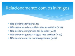 Relacionamento com os inimigos


  Não devemos revidar (V.17)
  Não devemos criar conflitos desnecessários (V.18)
  Não devemos vingar-nos das pessoas (V.19)
  Não devemos guardar mágoa mas perdoar (V.20)
  Não devemos ser derrotados pelo mal (V.21)
 
