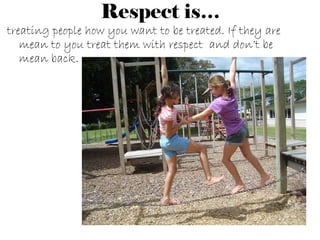 Respect is… treating people how you want to be treated. If they are mean to you treat them with respect and don’t be mean back.