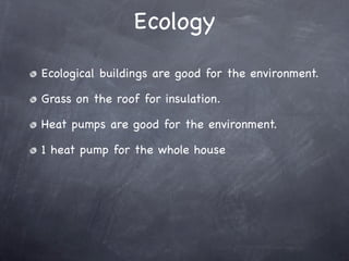 Ecology
Ecological buildings are good for the environment.

Grass on the roof for insulation.

Heat pumps are good for the environment.

1 heat pump for the whole house
 