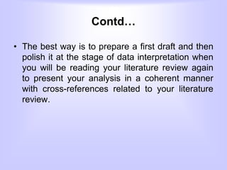 Contd…
• The best way is to prepare a first draft and then
polish it at the stage of data interpretation when
you will be reading your literature review again
to present your analysis in a coherent manner
with cross-references related to your literature
review.
 