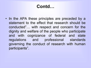 Contd…
• In the APA these principles are preceded by a
statement to the effect that research should be
conducted”… with respect and concern for the
dignity and welfare of the people who participate
and with cognizance of federal and state
regulations and professional standards
governing the conduct of research with human
participants”.
 