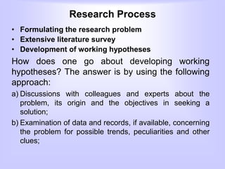 Research Process
• Formulating the research problem
• Extensive literature survey
• Development of working hypotheses
How does one go about developing working
hypotheses? The answer is by using the following
approach:
a) Discussions with colleagues and experts about the
problem, its origin and the objectives in seeking a
solution;
b) Examination of data and records, if available, concerning
the problem for possible trends, peculiarities and other
clues;
 