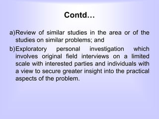 Contd…
a)Review of similar studies in the area or of the
studies on similar problems; and
b)Exploratory personal investigation which
involves original field interviews on a limited
scale with interested parties and individuals with
a view to secure greater insight into the practical
aspects of the problem.
 