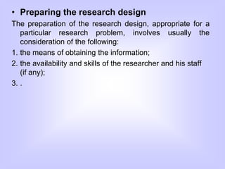 • Preparing the research design
The preparation of the research design, appropriate for a
particular research problem, involves usually the
consideration of the following:
1. the means of obtaining the information;
2. the availability and skills of the researcher and his staff
(if any);
3. .
 