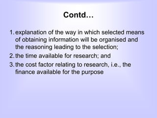 Contd…
1.explanation of the way in which selected means
of obtaining information will be organised and
the reasoning leading to the selection;
2.the time available for research; and
3.the cost factor relating to research, i.e., the
finance available for the purpose
 