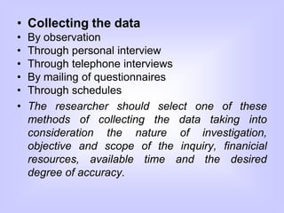 • Collecting the data
• By observation
• Through personal interview
• Through telephone interviews
• By mailing of questionnaires
• Through schedules
• The researcher should select one of these
methods of collecting the data taking into
consideration the nature of investigation,
objective and scope of the inquiry, finanicial
resources, available time and the desired
degree of accuracy.
 