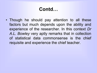 Contd…
• Though he should pay attention to all these
factors but much depends upon the ability and
experience of the researcher. In this context Dr
A.L. Bowley very aptly remarks that in collection
of statistical data commonsense is the chief
requisite and experience the chief teacher.
 